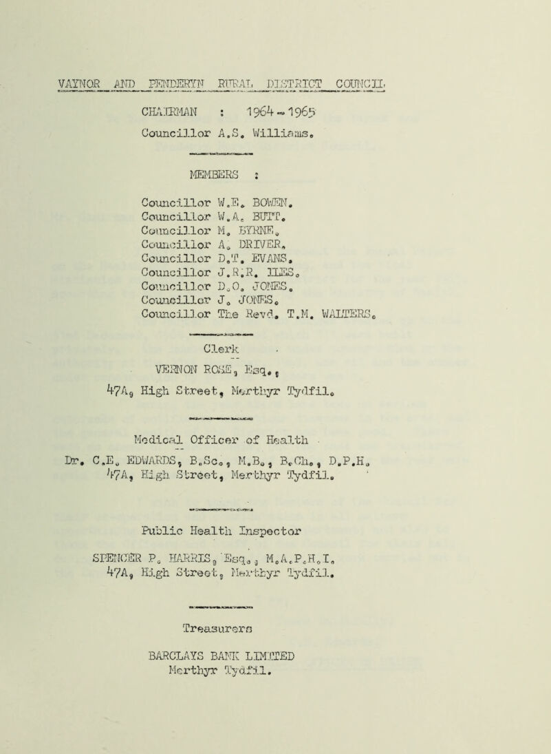 VAINOE AND P?H'IDEf?fF ETTF;A.T, DJ.STPTGT COimCJI. CH.\:npjmT ; 1964-»196s Councillor A.S, V/illinmSe MEliBERS ; Councillor W.E» BOIUUN, Councmor W.A, BIPrC. Councillor M, Councillor A, DKIVEB, Councillor D,'f. EVANS. Councillor J.R.R, ILSSo Coimcillor DoO. JOIffiS. Couiacillor J. JONES. CotmcilD.or The Hevi. T.M. WALTERS. Clerk VERNON ROSE, Esq. j 47A9 High Street, Mcrtliyr -Cyflfil. Medical Officer of Health ■ Dr. C.E. EDWARDS, B„Sc., M.B., B.Ch., D.P.H. 47A, High Street, Merthyr 'Tydfil. Riblic Health Inspector SPENCER P. tPJtRISg 47A, High Street Esq., M.A.P.H.T. , HH3.‘thyr lydfU.. Treasurers BARCLAYS BANK LIM:.LTED Merthj^’X I’ydfil.