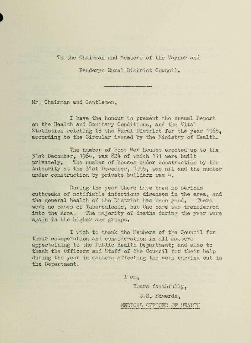 To the Chairman and Members of the Vaynor and Penderyn Riiral District Council. Mro Chairms.n and Gentlemen, I have the honour to present the Annual Report on the Health and Sanitary Conditions, and the Vital Statistics relating to the Rural District for the year 19o5« according to the Circular’ issued by the Ministry of Health„ The number of Post V/ar houses erected up to the 31st December, was 82^ of vrhich 1'11 were built privately. The number of houses under construction by the Authority at the 31st Deciember, 19^'5t was nil and the number under construction by private bn.ildors 4, During the year there have been no serious outbreaks of notifiable infectio’us diseases in the area, and the general health of the District has been good. There were no cases of Tuberculasis, but One case vras transferred into the Area. The majority of deaths during the year weJ’9 again in the higher age groups. I vdsh to thank tho Members of the Council for their co-operation and conside.rati.on in all matters apper'taining to the Public Health Department; and also to thank the Officers and Staff of the Council for their help during the year in matters affecting the work carried out in tho Department. I am. Yours faithfully, C.E, lidv.ards, MEDICAL OFFICER OF HE/iLTH