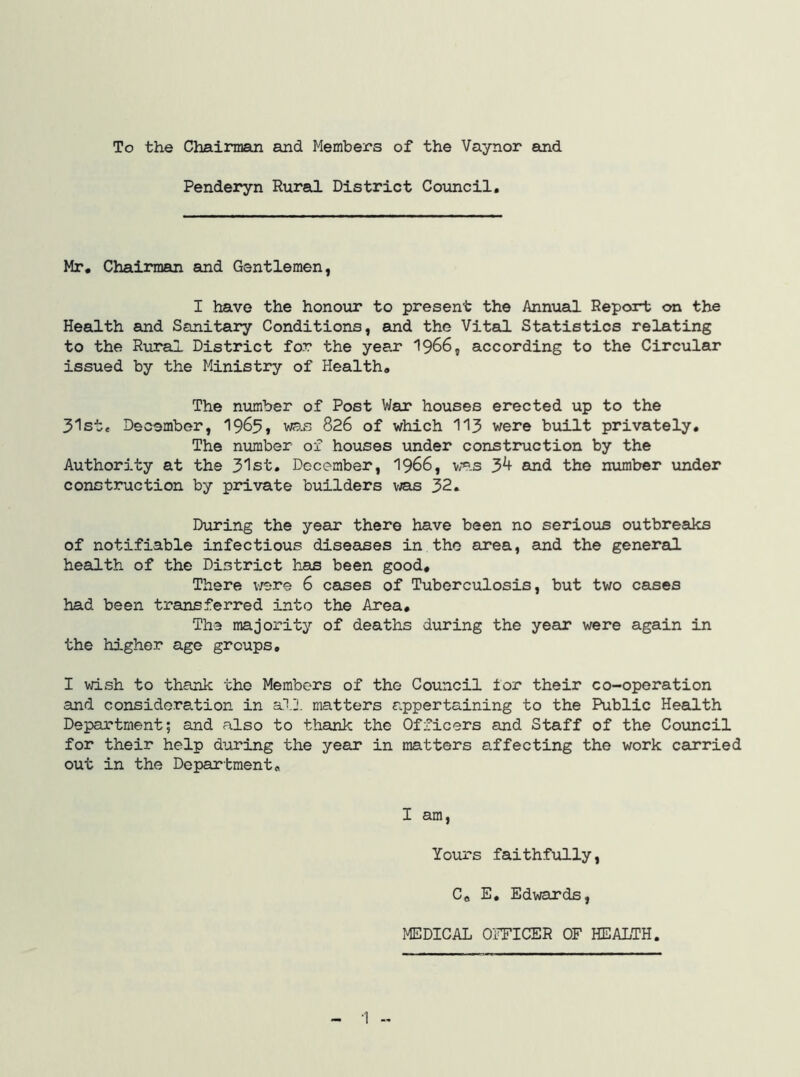 To the Chairman and Members of the Vaynor eind Pendei*yn Rural District Council, Mr, Chairman and Gentlemen, I have the honour to present the Annual Report on the Health and Sanitary Conditions, and the Vital Statistics relating to the Rural District for the year 1966, according to the Circular issued by the Ministry of Health, The number of Post War houses erected up to the 31st, December, 1965* wa-s 826 of which 113 were built privately. The number of houses under construction by the Authority at the 31st, December, 1966, w«.s 3^ and the number under construction by private builders v^as 32, During the year there have been no serious outbreaks of notifiable infectious diseases in the area, and the general health of the District has been good. There v/ere 6 cases of Tuberculosis, but two cases had been transferred into the Area, The majority of deaths during the year were again in the higher age groups, I wish to thank the Members of the Council lor their co-operation and consideration in alJ. matters appertaining to the Public Health Department; and also to thank the Officers and Staff of the Council for their help during the year in matters affecting the work carried out in the Department, I am, Yours faithfully, C, E, Edwards, MEDICAL OFFICER OF HEALTH.