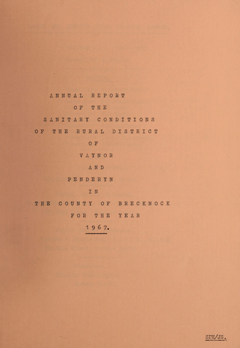 ANNUAL REPOHT OF THE SANITARY CONDITIONS OF THE RURAL DISTRICT 0 F V A Y N 0 R AND PENDERYN 1 N THE COUNTY OF BRECKNOCK FOR THE YEAR 1967, SPH/JS