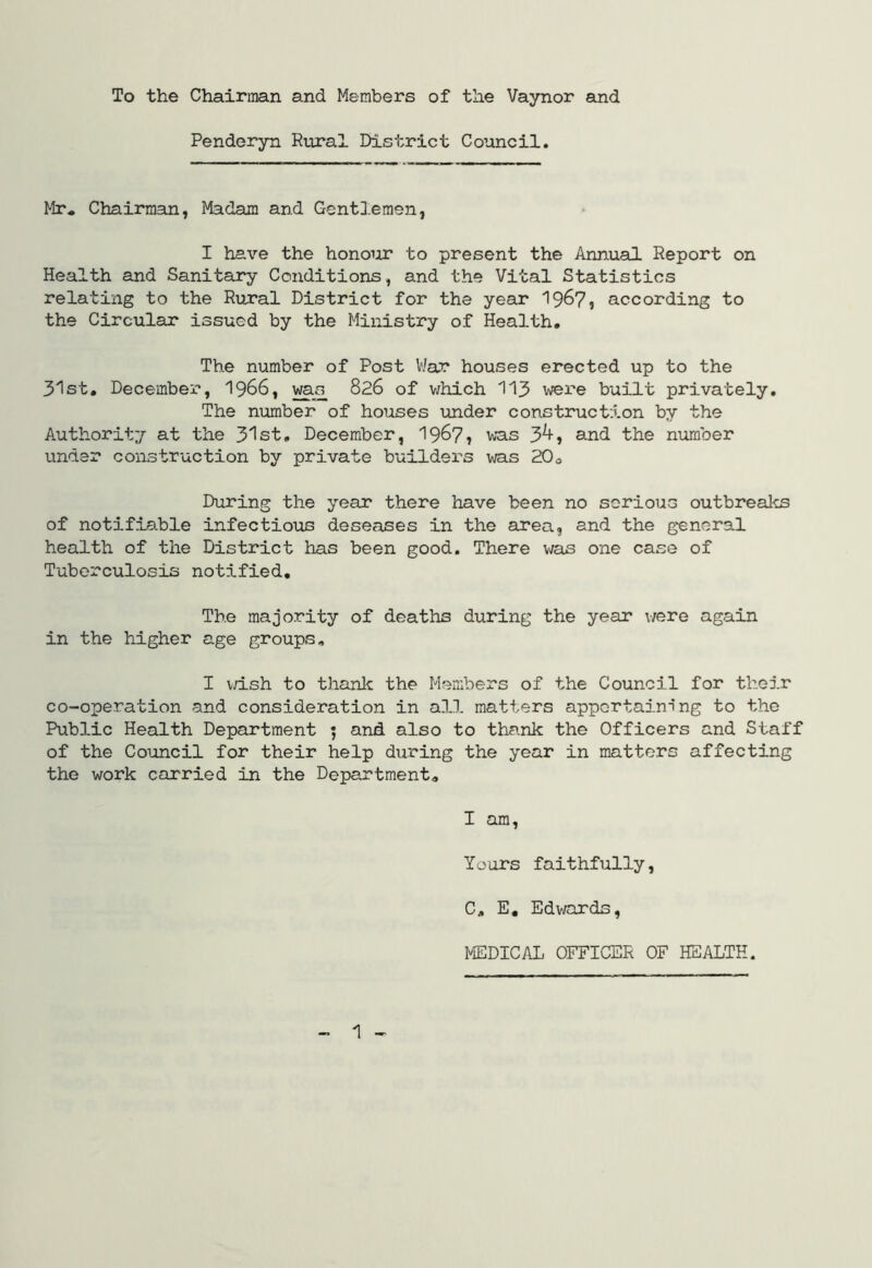 To the Chairman and Members of the Vaynor and Penderyn Rtiral District Council. Mr. Chairman, Madam and Gentlemen, I have the honour to present the Annual Report on Health and Sanitary Conditions, and the Vital Statistics relating to the R\iral District for the year 19^7, according to the Circular issued by the Ministry of Health, The number of Post V/ar houses erected up to the 3'lst, December, I966, 826 of which 113 wei^e built privately. The number of houses under construction by the Authorit;/ at the 31st, December, 1967? was 3^» and the number under construction by private builders was 20o During the year there have been no serious outbreal^s of notifiable infectious deseases in the area, and the general health of the District has been good. There \tas one case of Tuberculosis notified. The majority of deaths during the year v/ere again in the higher age groups, I v/ish to thank the Members of the Council for their co-operation and consideration in all matters appertaining to the Public Health Department ^ and also to thank the Officers and Staff of the Council for their help during the year in matters affecting the work carried in the Department, I am, Io ors faithfully, C, E, Edwards, MEDICAL OFFICER OF HEALTH. - 1