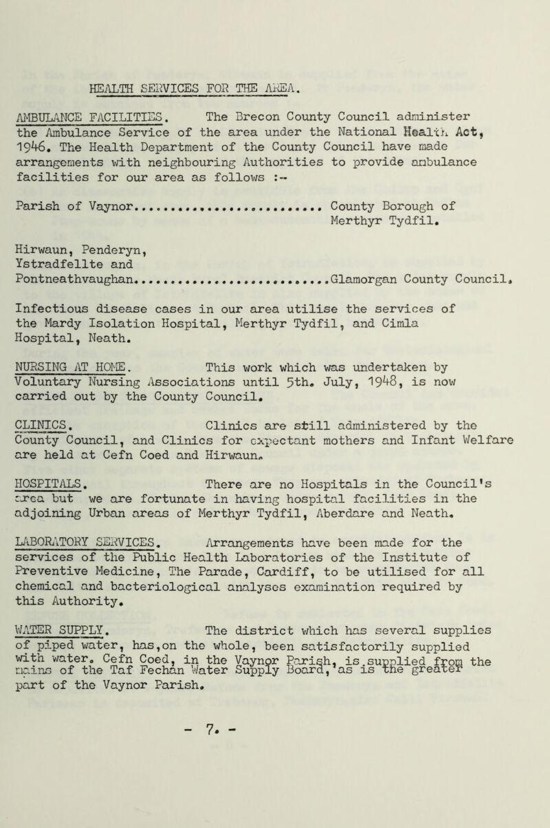 HEilLTH SEIWICES FOR THE AREA. AMBULANCE FACILITIES. The Brecon County Council administer the Ambulance Service of the area under the National Htalxh Act, 19^6, The Health Department of the County Council have made arrangements with neighbouring Authorities to provide ambulance facilities for our area as follows Parish of Vaynor... County Borough of Merthyr Tydfil. Hirwaun, Penderyn, Ystradfellte and Pontneathvaughan .Glamorgan County Council, Infectious disease cases in our area utilise the services of the Mardy Isolation Hospital, Merthyr Tydfil, and Cimla Hospital, Neath. NURSING AT HOME. This work which was undertaken by Voluntary Nursing Associations until 5th. July, 19^8, is nov/ carried out by the County Council, CLINICS. Clinics are still administered by the County Council, and Clinics for expectant mothers and Infant Welfare are held at Cefn Coed and Hirwaun. HOSPITALS, There are no Hospitals in the Council's rjcea but we are fortunate in having hospital facilities in the adjoining Urban areas of Merthyr Tydfil, Aberdare and Neath, L/iBORi'iTORY SERVICES. Arrangements have been made for the services of the Public Health Laboratories of the Institute of Preventive Medicine, The Parade, Cardiff, to be utilised for all chemical and bacteriological analyses examination required by this Authority, WATER SUPPLY. The district v;hich has several supplies of piped v/ater, has,on the whole, been satisfactorily supplied with water, Cefn Coed, in the mains of the Taf Fechan Water part of the Vaynor Parish, Vaynor Parish, is,supplied from the Supply Board, as xs the greater