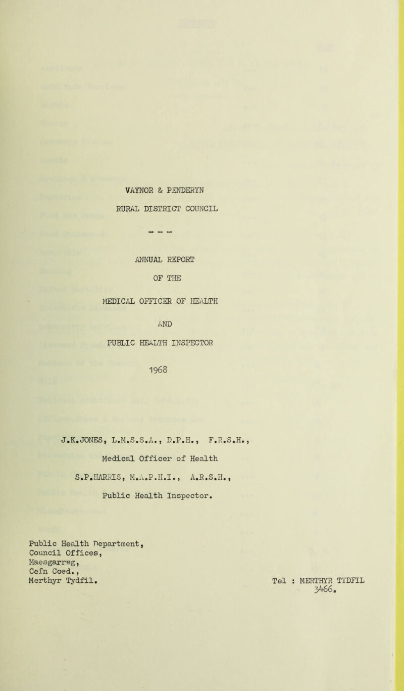 VAYNOR & PENDSRYN RURAL DISTRICT COUNCIL ANNUAL REPORT OF THE MEDICAL OFFICER OF HEALTH AND PUBLIC HEALTH INSPECTOR 1968 J.K.JONES, L.M.S.S.A., D.P.H., F.R.S.H., Medical Officer of Health S.P.HARRIS, M.A.P.H.I., A.R.S.H., Public Health Inspector. Public Health Department, Council Offices, Maesgarreg, Cefn Coed,, Merthyr Tydfil. Tel ; MERTHYR TYDFIL