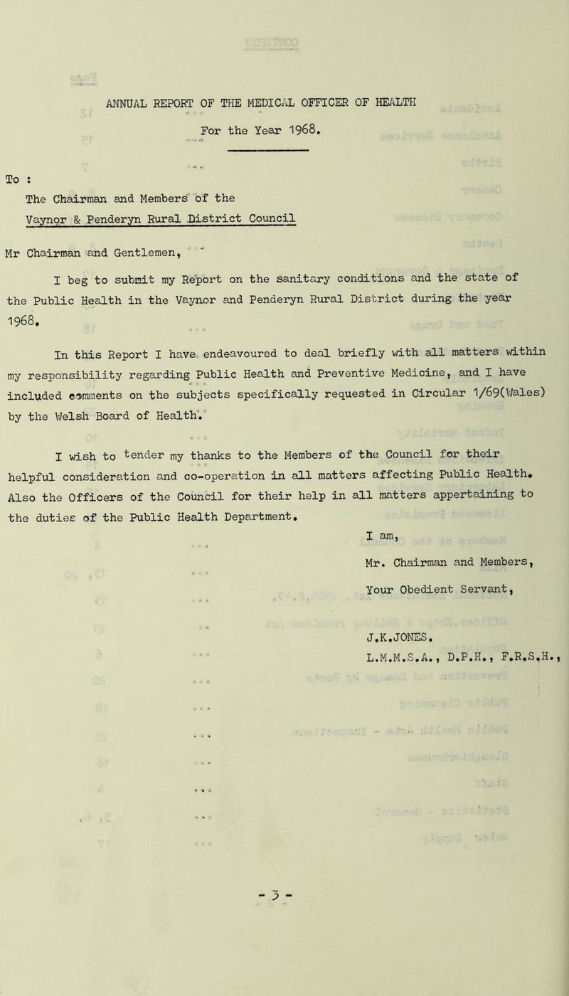 ANNUAL REPORT OF THE MEDICAL OFFICER OF HEALTH For the Year 1968, To : The Chairman and Members of the Vaynor & Penderyn Rural .District Council Mr Chairman and Gentlemen, I beg to submit my Report on the sanitary conditions and the state of the Public Health in the Vaynor and Penderyn Rural District during the year 1968. In this Report I have endeavoured to deal briefly with all matters within my responsibility regecrding Public Health and Preventive Medicine, and I have included comments on the subjects specifically requested in Circular 1/69(V/ales) by the V/elsh Board of Health. I wish to tender my thanks to the Members of the Council for their helpful consideration and co-operation in all matters affecting Public Health* Also the Officers of the Council for their help in all matters appertaining to the duties of the Public Health Department, I am, Mr. Chairman and Members, Your Obedient Servant, J.K.JONES, L.M.M.S.A., D.P.H., F.R.S.H.,