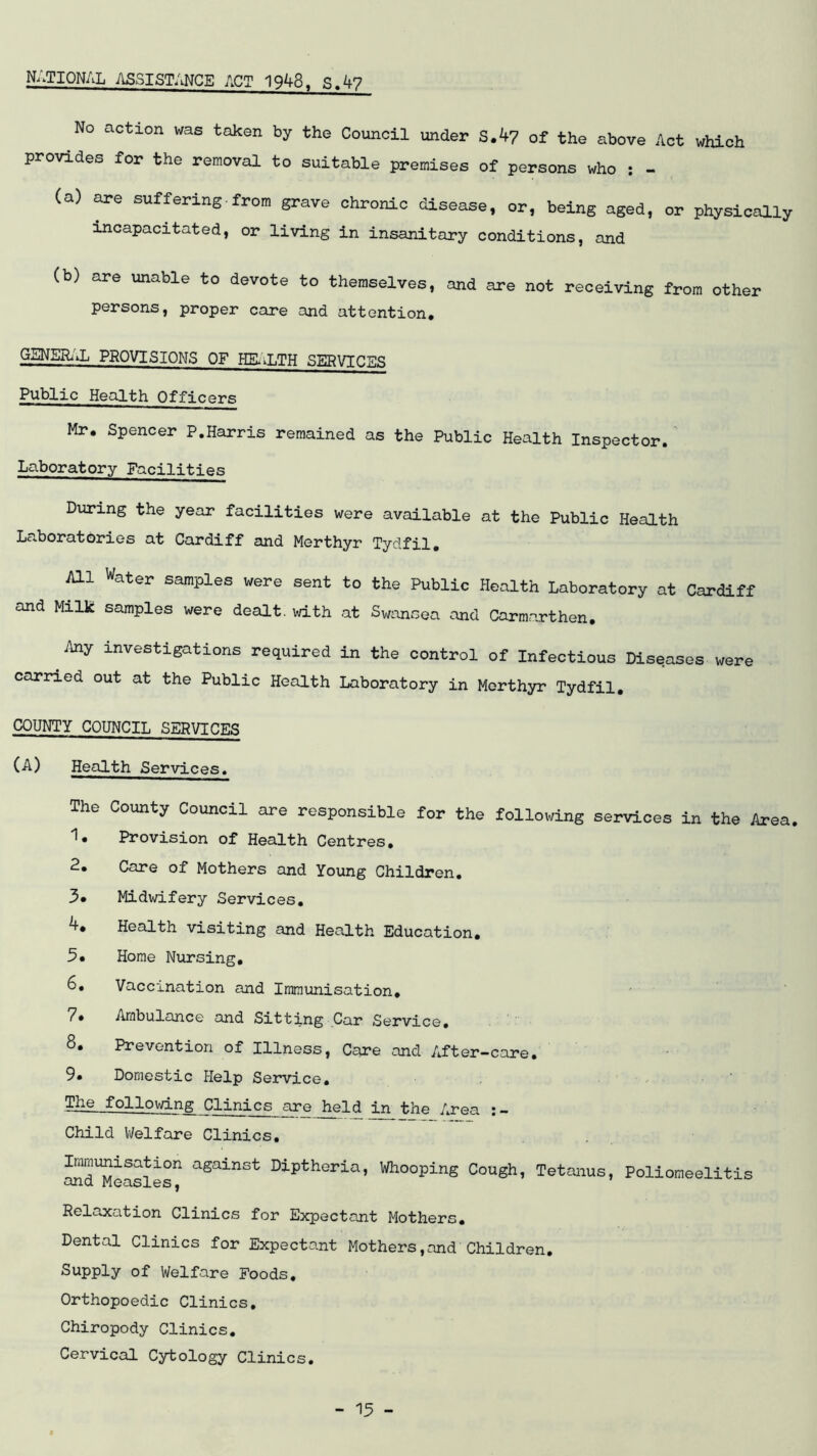NATIONAL ASSISTANCE ACT 1948. S.4? No action was token by the Council under SA? of the above Act which provides for the removal to suitable premises of persons who : - (a) are suffering•from grave chronic disease, or, being aged, or physically incapacitated, or living in insanitary conditions, and (b) are unable to devote to themselves, and are not receiving from other persons, proper care and attention, GSNSHdL PROVISIONS OF PE.LTH SERVICES Public Health Officers Mr. Spencer P.Harris remained as the Public Health Inspector. Laboratory Facilities During the year facilities were available at the Public Health Laboratories at Cardiff and Merthyr Tydfil. All Water samples were sent to the Public Health Laboratory at Cardiff and Milk samples were dealt, with at SmmoQci and Carmarthen. Any investigations required in the control of Infectious Diseases were carried out at the Public Health Laboratory in Merthyr Tydfil, COUNTY COUNCIL SERVICES (A) Health Services. The County Council are responsible for the following services in the Area. 1. Provision of Health Centres, 2. Care of Mothers and Young Children, 3* Midwifery Services, Health visiting and Health Education. 5* Horae Nursing, 6, Vaccination and Immunisation, 7. Arabul£uice and Sitting Car Service. 8, Prevention of Illness, Care and After-care, 9. Domestic Help Service. ...... The following Clinics are 1^1d in the Area Child V/elfare Clinics, S^eSes^ against Diptheria, Whooping Cough, Tetanus, Poliomeelitis Relaxation Clinics for Expectant Mothers, Dental Clinics for Expectant Mothers,and Children. Supply of Welfare Foods, Orthopoedic Clinics, Chiropody Clinics, Cervical Cytology Clinics.