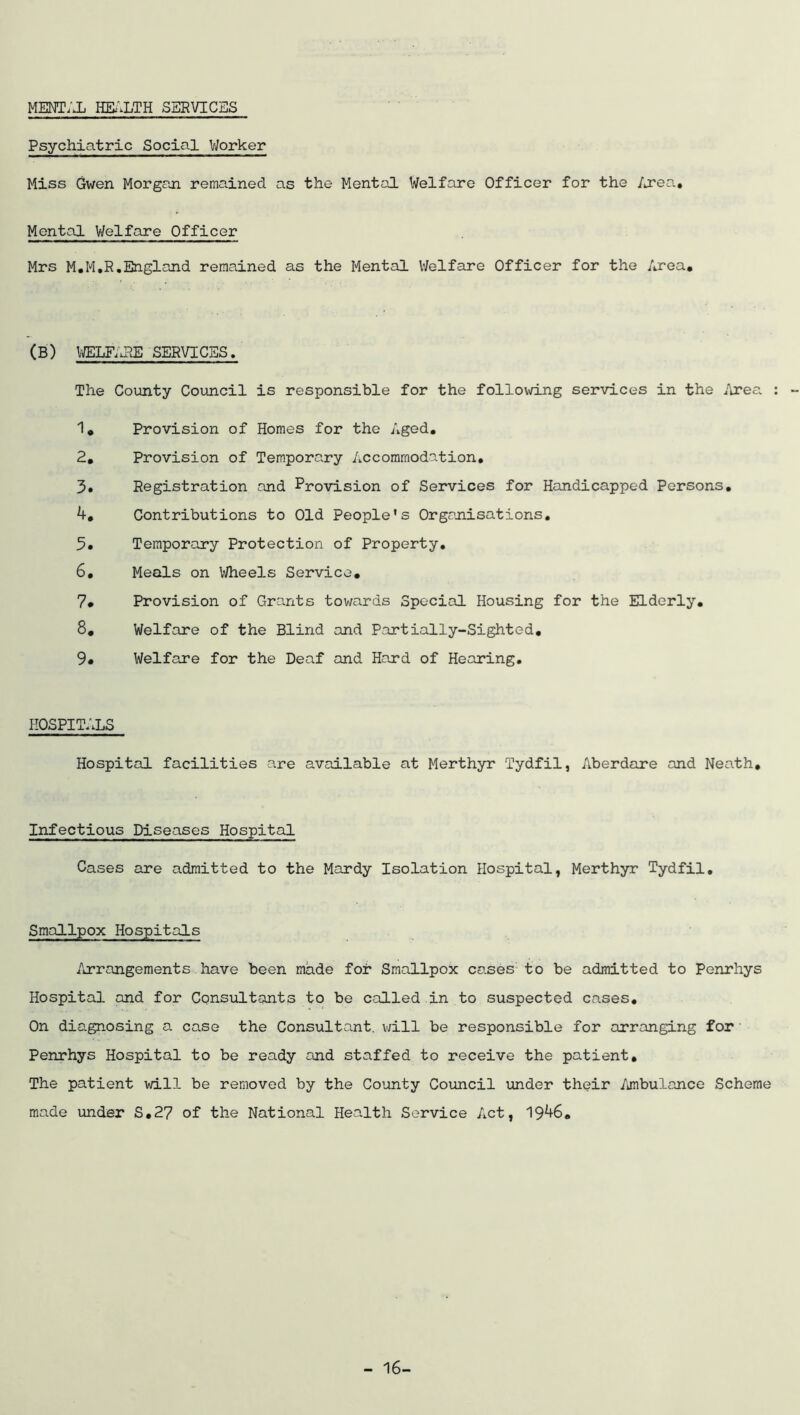 MENTAL HEi'^LTH SERVICES Psychiatric Social Worker Miss Gwen Morgan remained as the Mental Welfare Officer for the /j?ea. Mental Welfare Officer Mrs M.M.R,England remained as the Mental Welfare Officer for the Area, (B) IffiLFAPvE SERVICES, The County Council is responsible for the following services in the Area : - 1, Provision of Homes for the Aged, 2, Provision of Temporary Accommodation, 3, Registration and Provision of Services for Handicapped Persons, Contributions to Old People’s Orgajiisations. 5, Temporary Protection of Property, 6, Meals on Wheels Service, 7* Provision of Grants towards Special Housing for the Elderly, 8, Welfare of the Blind and Partially-Sighted, 9» Welfare for the Deaf and Hard of Hearing, HOSPITALS Hospital facilities are available at Merthyr Tydfil, Aberdare and Neath, Infectious Diseases Hospital Cases are admitted to the Mardy Isolation Hospital, Merthyr Tydfil, Smallpox Hospitals Arrangements have been made for Smallpox cases to be admitted to Penrhys Hospital and for Consultants to be called in to suspected cases. On diagnosing a case the Consultant, v/ill be responsible for arranging for Penrhys Hospital to be ready and staffed to receive the patient. The patient will be removed by the County Council under their Ambulance Scheme made under S,27 of the National Health Service Act, 19^6, - 16-