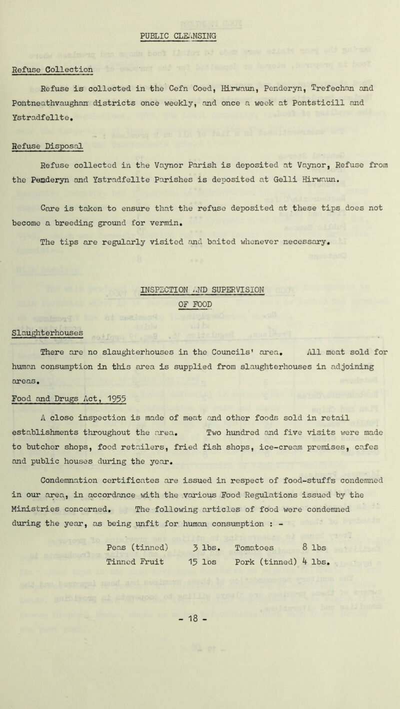 PUBLIC CLE;'.NSING Refuse Collection Refuse is collected in the Cefn Coed, Hirwaun, Penderyn, Trefechan and Pontneathvaughan’ districts once v/eekly, and once a week at Pontsticill and Ystradfellte, Refuse Disposal Refuse collected in the Vaynor Parish is deposited at Vaynor, Refuse from the Peaderyn and Ystradfellte Parishes is deposited at Gelli Hirwaun, Care is taken to ensure that the refuse deposited at these tips does not become a breeding ground for vermin. The tips are regularly visited and baited whenever necessary. INSPECTION SUPERVISION OF FOOD Slaughterhouses There are no slaughterhouses in the Councils’ area. Ml meat sold for humoji consumption in this area is supplied from slaughterhouses in adjoining areas. Food and Drugs Act, 193$ A close inspection is made of meat <ond other foods sold in retail establishments throughout the pxea. Two hundred and five visits were made to butcher shops, food retailers, fried fish shops, ice-cream premises, cafes and public houses during the year. Condemnation certificates are issued in respect of food-stuffs condemned in our area, in accordance with the various Food Regulations issued by the Ministries concerned. The following articles of food were condemned during the year, as being.unfit for human consumption : - Peas (tinned) 3 lbs. Tomatoes 8 lbs Tinned Fruit 15 Ids Pork (tinned) k lbs.