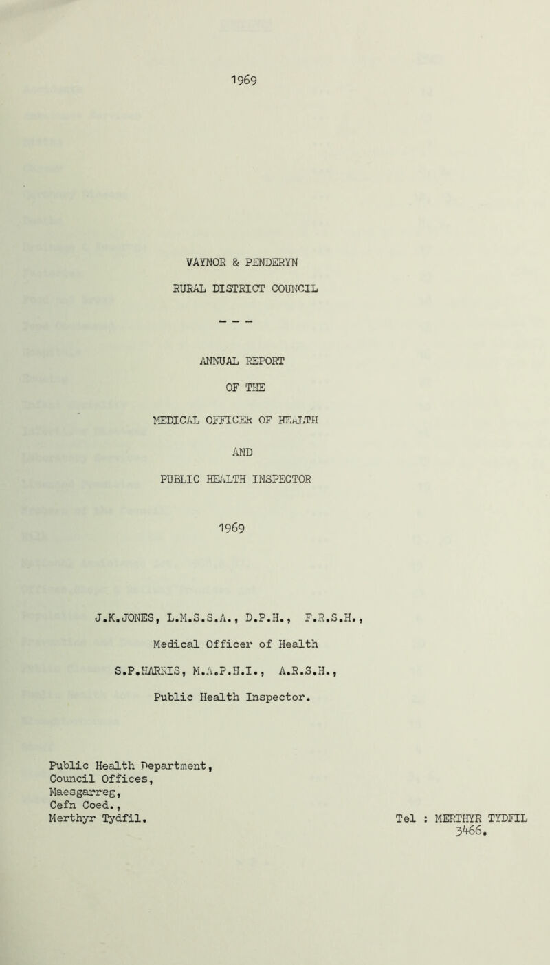 1969 VAYNOR & PENDSRYN RURAL DISTRICT COUNCIL mUAL REPORT OF TI-IE IfflDICAL OmCER OF HEaJ.TH AND PUBLIC HEALTH INSPECTOR 1969 J.K.JONES, L.M.S.S.A., D.P.H., F.R.S.H., Medical Officer of Health S.P.HARRIS, M.A.P.H.I., A.R.S.H., Public Health Inspector. Public Health Department, Council Offices, Maesgarreg, Cefn Coed., Merthyr Tydfil. Tel : MERTHYR TYDFIL 3466.