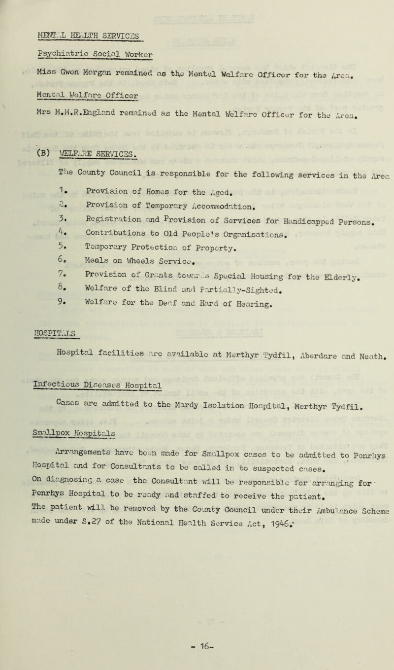MENTAL HEALTH SERVICas Psychiatric Social V/orker Miss Gwen Morgaaa remained as the Mental Welfare Officer for the /or’ea. Mental V/elfare Officer Mrs M.M.P.England remained as the Mental Welfare Officer for the Area. (B) WELR.PE SERVICES. The County Council is responsible for the follov\rLng services in the /irea I* Provision of Homes for the Aged. Provision of Temporary Accommodation. 3. Registration and Provision of Services for Handicapped Persons, Contributions to Old People's Organisations, 5, Temporary Protection of Property. 6, Meals on Wheels Service, 7* Provision oi Grants towcix-s Special Housing for the Elderly, 8. Welfare of the Blind and Partially-Sighted. Welfane for the DerUf and Hard of Hearing, IIOSPIT.'xLS Hospital facilities are available at Merthyr Tydfil, Aberdare and Neath. Infectious Diseases Hospital Cases are admitted to the Mardy Isolation Hospital, Merthyr Tydfil, SmaJ.lpox Ho spit al s iirrangements have bcvn made for Smallpox cases to be admitted to Ponrhys hospital and for Consiiltants to be called in to suspected cases. On diagnosing a case the Consultant will be responsible for arranging for• Penrhys Hospital to be ready and staffed to receive the patient. The patient will be removed by the County Council under their /jnbulance Scheme made under S.27 of the National Health Service Act, 1946.’ - 16-