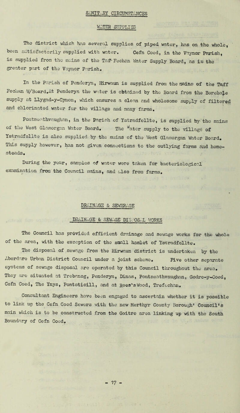 CIRCUMSTANCSS V/ATER SUPPLIES Tho district v/hich has several supplies of piped water, has on the whole, ' been satisfactorily supplied with water. Cefn Coed, in the Vaynor Parish, is supplied from the rnc.ins of the Taf'-Fechcn Water Supply Board, as rs tho greater part of the Vaynor Parish. In the Parish of Pondoryn, Hirwaun is supplied from the mains of the !faff Fechan W/Board,At Penderyn the w^-.ter is obtained by the Board from the BorehoJ-e supply at Llygad-y-Cynon, which ensures a clean and wholesome supply of filtered and chlorinated wa,ter for the village and many farms, Pontne:\thva.ughan, in the Parish of Ystradfollte, is supplied by the mains of the West Gloinorgaoi Water Board, The ^ater supply to the village of Ystradfollte is also supplied by the mains of the V/est Glamorgan V/ator Board, Tills supply however, has not given connections to the outlying farms and home- steads. During the year, samples of water wore taken for bacteriological, examination from the Council mains, and also from farms. DRAINAGE & SEWEIhlGE drain;.ge 8c sev/age di.3.;.~os;x works The Council has provided efficient drainage and sewage works for the whole of the area, with the exception of tho small hanaet of Ysrradfelite. The disposal of sev^/ago from the Hirwaun district is undertaken by the iibordare Urban District Council under a joint scheme. Five other separa.te systems of sewage disposal are operated by this Council throughout tho area. They are situated at Trebanog, Penderyn, Dinas, Pontneathvauglian, Godre-y-Coed, Cefn Coed, The Ynys, Pontsticill, and at Rees's Wood, Trefechari. Consultant Engineers have been engaged to ascertain whether it is possible to link up the Cefn Coed Sewers v/ith the new Merthyr County Borough’ Council’s main wliich is to be constructed from the Goitre area linking up with tho South Boundary of Cefn Coed,