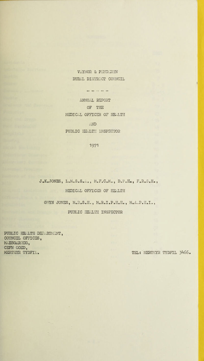 ViirNOR & PSND.JIYN RUR/i DISTRICT COIWCIL /iNNU/'vL REPORT OF THE MEDIC..L OFFICER OF IIE..LTH .JnTD PUBLIC IIE..LTII IMSPECTDR 1971 J.K.JONES, L.M.S.S...., M.F.C.M. , D.P.H,, F.R.S.H. , MEDICAL OFFICER OF UEiLTII G™ JONES, M.R.S.I-L, M.R.I.P.H.H., M.A.P.II.I., PUBLIC IIE/iTII INSPECTOR PUBLIC HIL'iTII DSr..RTHENT, COUNCIL OFFICES, MiJlSG/JLREG, CSFN COED, I^vTriYR TYDFIL. TEL: MERTHYR TYDFIL 3^66