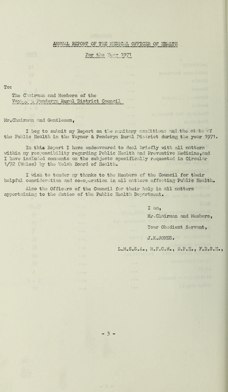 ATJ^IUAL REPORT OF THE MEDIC.iL OFFICER OF HEi\LTII For the Yerr 197'^ The Ch.airn:an and Members of the Va^n Lc ender:,Ti Rural District Council Mr©Chairman and Gentlemen, I beg to submit my Report on t’j.e gianitexy conditions and .the. st..'.to (f the Public Health in the Vaynor & Penderyn Rural Piscrict during the year 1971• In thie Report I have endeavoured to deal, briefly vdth all matters v/ithin my responsibility regarding Public Health a.nd Preventive Medicine ,o.nd I have included comments on the subjects sioecifical].y requested in Circulox 1/72 (Wades) by the Ivelsh Board of Health, I v/ish to tender my thanks to the Members cf the Council for their helpful consideration and co-operation in all matters affecting Public Health, Also the Officers of the Council for their help in cxll matters appertaining to the duties of the Public Health Department. I ctfn, MrrChairman and Members, Your Obedient Servant, J.K.JONES. L.M.S.S.A., M.F.C.M., D.P.H., F.R.S.H.,