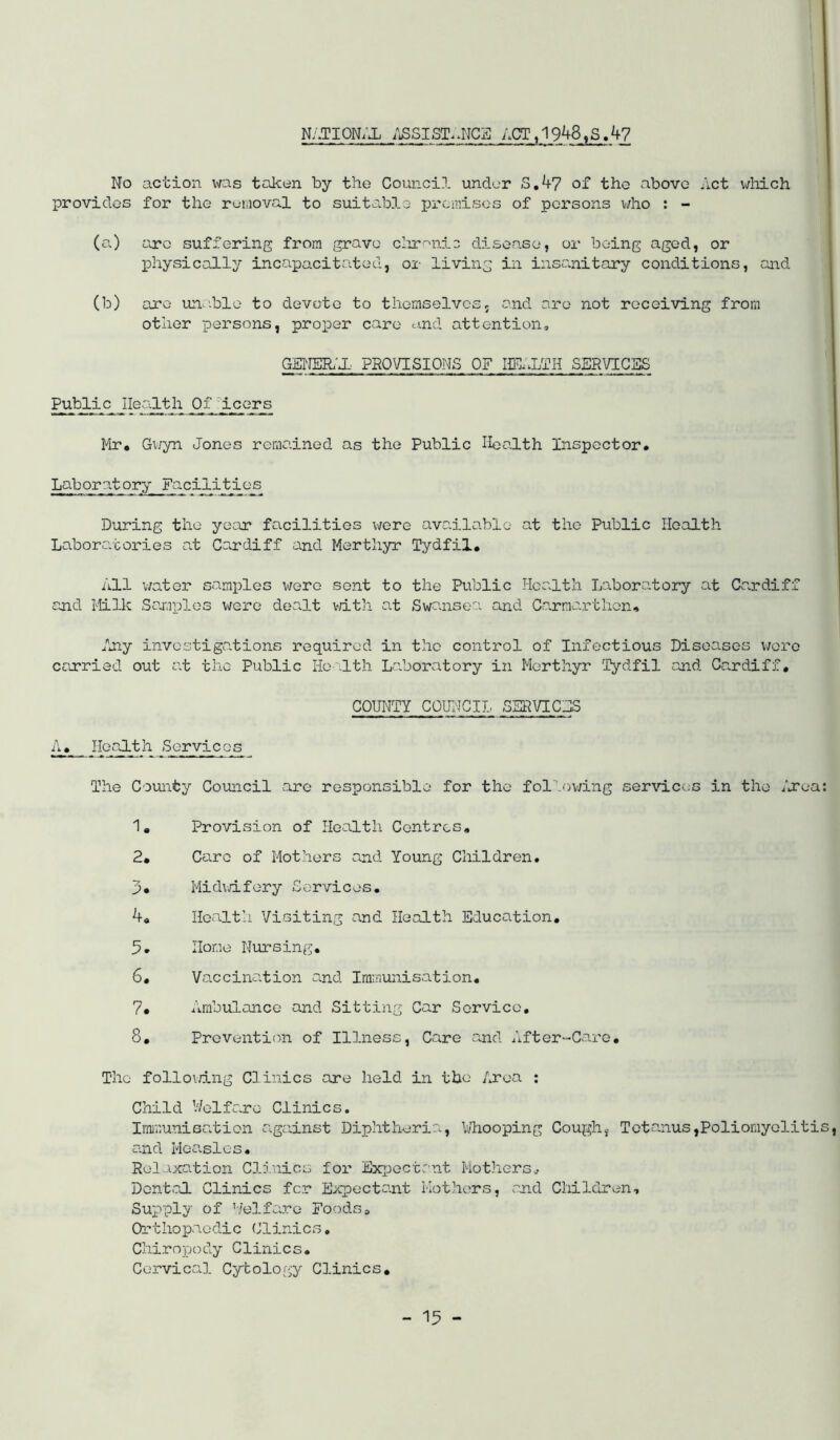 NATI0N;J1; /iSSIST.^NCa ACT, 1948^3.47 No action was taken by the Council under S.47 of the above Act v/liich provides for the removal to suiteiblo premises of persons who : - (a.) are suffering from grave cIxT''ni3 disease, or being aged, or physically incapacitated, or living in insanitary conditions, and (b) are un.-ble to devote to themselves, and are not receiving from other persons, proper care o>.nd attention, GENEH'X. PHQVISIONS OF SERVICaS Public Health Of 'Icors Mr, Gwyn Jones remained as the Public Health Inspector, Laboratory Facilities During the year facilities were available at the Public Health Laboratories at Cardiff and Merthyr Tydfil, All water samples were sent to the Public Jicalth Laboratory at Cardiff and Milk Samples v/ei’o dealt vdth at Swanse':’. and Carmarthen, f*ny investigations required in the control of Infectious Diseases v;oro errried out at the Public Ho -lth Laboratory in Merthyr Tydfil and Cardiff, COUNTY COUI-JCIL SSRVICHS A, IIeaJ.th Services The County Council are responsible for the fol'Ajv/ing ser\’lces in the /jrea; 1, Provision of Health Centres, 2, Care of Mothers and Young Children. Midwifery Services. 4, Health Visiting and Health Education, 5, Home Nursing, 6, Vaccination and Iminunisation, 7, Ambulance and Sitting Car Service, 8, Prevention of Illness, Care and After-Care, The follo\dng Clinics are held in the Area : Child V/elfaro Clinics. Imir.unisation against Diphtheria, Whooping Cough, Tetanus,Poliomyelitis, and Measles, Relaxation Clinics for Ex];joctrnt Mothers^ Dent.al Clinics fer Expectant Mothers, rn.d Children, Supply of ’/elf ere Foods a Orthopaedic Clinics, Chiropody Clinics. Cervical Cytology Clinics,