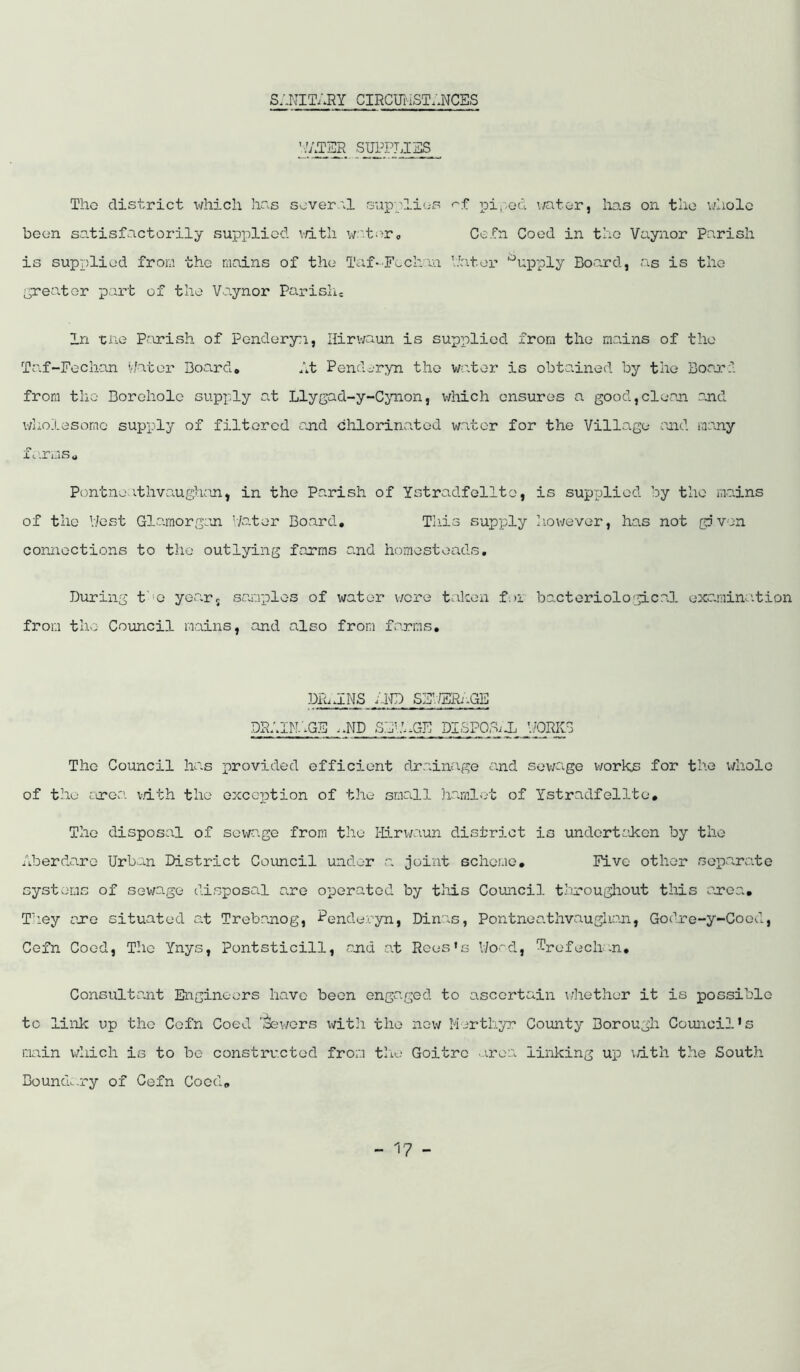 S:.KITARY CIRCUi'-iST;.NCES The district which liss sever'^1 supplies piped water, has on the vniolc been satisfactorily supi:)liod v/itli v/:'ter<, Cefn Coed in tho Vaynor Parish is supplied from tho mains of the Taf-F^chaa Uatei* '^upply Board, as is the ^•rea.tGr part of the Vo.ynor Parishe In -cne Parish of Pendoryn, Ilirwaun is supplied from tho mains of tho Taf-Fochan v/ator Board# it Pendoryn the water is obtained by the Boaerd from tho Borehole supply at Llygad-y-Cynon, which ensures a good,clean and v/holesomo supply of filtered and chlorinated water for the Village and many X t'.rms o Pontne:itlivaughcn, in the Panish of Ystradfellto, is supxjlied by tho madns of the V/est Glamorgan '/ater Board, Tliis supply tiowever, ho.s not gjvon connections to the outlying farms and homesteads. During f'o yo.arr samples of water wore taken fei bacteriological exa.mination from the Council mains, and also from farms, DR.dNS f.IvD SEV/ERi.GE DRIIM.'.GE .IIP SBbUGF DISPOBid ’./PRIG The Council ha.s provided efficient drainage and sovjage v/orks for the whole of the ere:', v/ith the oxccjption of the small ha.mlot of Ystradfellto, Tho disposal of sewage from tho ffi.ri/aun district is undertaken by tho Aberdare Urban District Coimcil under a joint scheme. Five other soi%arate systems of sewage disposal are operated by this Council throughout this area, Th.ey are situated at Trebanog, Penderyn, Dinas, Pontneathvaughan, Godre-y-Coed, Cefn Coed, The Ynys, Pontsticill, and at Rees’s l/oad, Trefechn, Consultant Engineers have been engaged to ascertain v/hether it is possible to link up the Cefn Coed 'i^v/ors with the new Merthyr County Borough Council's main vdiich is to be constructed from tlie Goitre ■.rea linking up ;dth the South Boundary of Cefn Coed,