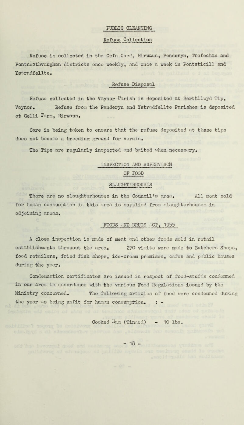 PUBLIC CLEANSING Refuse Collection Refuse is collected in the Cefn Coer', Hirwaun, Penderyn, Trefechan and Pontneatlivauglian districts once weekly, and once a week in Pontsticill and Ystradfelite. Refuse Disposal Refuse collected in the Yaynor Parish is deposited at Berthllv/yd Tip, Vaynor, Refuse from the Penderyn and Ystradfellte Parishes is deposited at Gelli Parra, Hirwaun, Care is being taken to ensure that the refuse deposited at tliose tips docs not become a breeding ground for vermin. The Tips are regularly insjjected and baited v/hon necessary, INSPECTION AND SUPBl^VISON OF FOOD SLAUGIITERIIOUSES There ore no slaughterhouses in the Council’s area. All meat sold for luraaLn consuiaption in this area is supplied from slaugliterhouoos in adjoining areas, FOODS i.ND DRUGS ;.CT, 193^ A close inspection is raa.de of meat and other foods sold in retail ostablislmionts throuout the area, 270 visits wore made to Butchers Shops, food retailors, fried fish shops, ice-creara premises, cafes and public houses during the year. Condemnation certificates are issued in respect of food-stuffs condemned in our area in axcordajace v\dth the various Food Regulaitions issued by the Ministry concerned. The follovn.ng articles of food v;ere condemned during the year as being unfit for human consumption, : - Cooked ifc.m (Tiiniod) - 10 lbs.