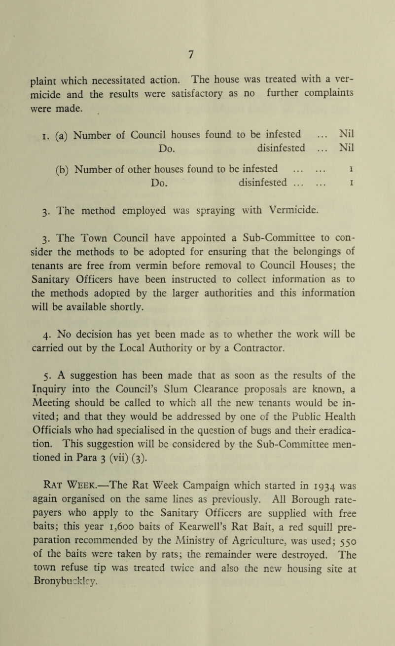 plaint which necessitated action. The house was treated with a ver- micide and the results were satisfactory as no further complaints were made. I. (a) Number of Council houses found to be infested ... Nil Do. disinfested ... Nil (b) Number of other houses found to be infested i Do. disinfested i 3. The method employed was spraying with Vermicide. 3. The Town Council have appointed a Sub-Committee to con- sider the methods to be adopted for ensuring that the belongings of tenants are free from vermin before removal to Council Houses; the Sanitary Officers have been instructed to collect information as to the methods adopted by the larger authorities and this information will be available shortly. 4. No decision has yet been made as to whether the work will be carried out by the Local Authority or by a Contractor. 5. A suggestion has been made that as soon as the results of the Inquiry into the Council’s Slum Clearance proposals are known, a Meeting should be called to which all the new tenants would be in- vited; and that they would be addressed by one of the Public Health Officials who had specialised in the question of bugs and their eradica- tion. This suggestion will be considered by the Sub-Committee men- tioned in Para 3 (vii) (3). Rat Week.—The Rat Week Campaign which started in 1934 was again organised on the same lines as previously. All Borough rate- payers who apply to the Sanitary Officers are supplied with free baits; this year 1,600 baits of Kearwell’s Rat Bait, a red squill pre- paration recommended by the Ministry of Agriculture, was used; 550 of the baits were taken by rats; the remainder were destroyed. The town refuse tip was treated twice and also the new housing site at Bronybucklcy.