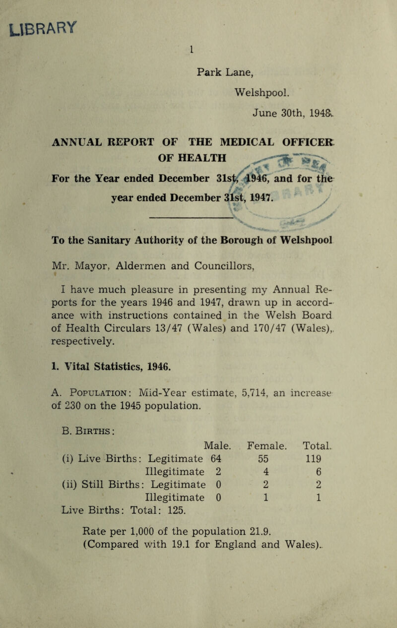 library 1 Park Lane, Welshpool. June 30th, 194&. ANNUAL REPORT OF THE MEDICAL OFFICER OF HEALTH . - For the Year ended December 31sfe ^1946, and for the year ended December 31st, 1947. To the Sanitary Authority of the Borough of Welshpool Mr. Mayor, Aldermen and Councillors, I have much pleasure in presenting my Annual Re- ports for the years 1946 and 1947, drawn up in accord- ance with instructions contained in the Welsh Board of Health Circulars 13/47 (Wales) and 170/47 (Wales),, respectively. 1. Vital Statistics, 1946. A. Population: Mid-Year estimate, 5,714, an increase of 230 on the 1945 population. B. Births : Male. Female. Total.. (i) Live Births: Legitimate 64 55 119 Illegitimate 2 4 6 (ii) Still Births: Legitimate 0 2 2 Illegitimate 0 1 1 Live Births: Total: 125. Rate per 1,000 of the population 21.9. (Compared with 19.1 for England and Wales)..