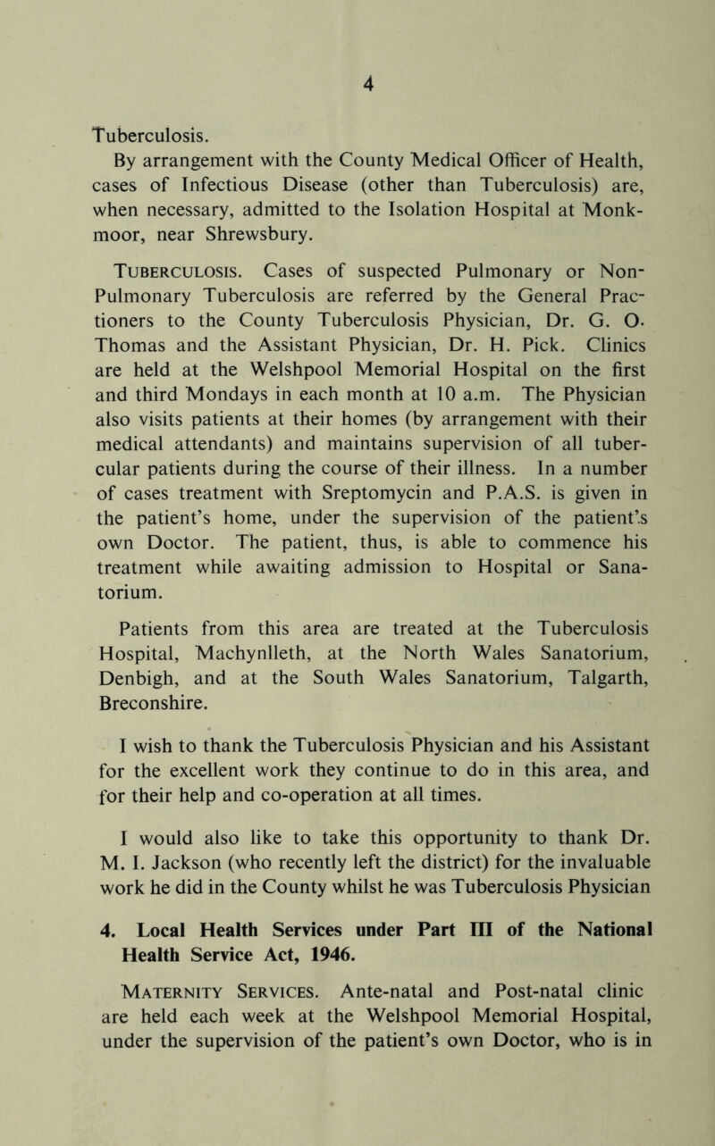 Tuberculosis. By arrangement with the County Medical Officer of Health, cases of Infectious Disease (other than Tuberculosis) are, when necessary, admitted to the Isolation Hospital at Monk- moor, near Shrewsbury. Tuberculosis. Cases of suspected Pulmonary or Non- Pulmonary Tuberculosis are referred by the General Prac- tioners to the County Tuberculosis Physician, Dr. G. O- Thomas and the Assistant Physician, Dr. H. Pick. Clinics are held at the Welshpool Memorial Hospital on the first and third Mondays in each month at 10 a.m. The Physician also visits patients at their homes (by arrangement with their medical attendants) and maintains supervision of all tuber- cular patients during the course of their illness. In a number of cases treatment with Sreptomycin and P.A.S. is given in the patient’s home, under the supervision of the patient’s own Doctor. The patient, thus, is able to commence his treatment while awaiting admission to Hospital or Sana- torium. Patients from this area are treated at the Tuberculosis Hospital, Machynlleth, at the North Wales Sanatorium, Denbigh, and at the South Wales Sanatorium, Talgarth, Breconshire. I wish to thank the Tuberculosis Physician and his Assistant for the excellent work they continue to do in this area, and for their help and co-operation at all times. I would also like to take this opportunity to thank Dr. M. I. Jackson (who recently left the district) for the invaluable work he did in the County whilst he was Tuberculosis Physician 4. Local Health Services under Part III of the National Health Service Act, 1946. Maternity Services. Ante-natal and Post-natal clinic are held each week at the Welshpool Memorial Hospital, under the supervision of the patient’s own Doctor, who is in