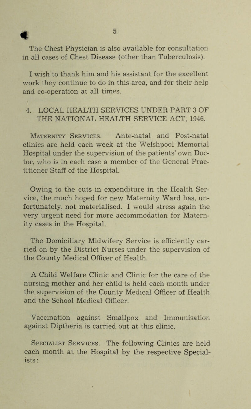 The Chest Physician is also available for consultation in ail cases of Chest Disease (other than Tuberculosis). I wish to thank him and his assistant for the excellent work they continue to do in this area, and for their help and co-operation at all times. 4. LOCAL HEALTH SERVICES UNDER PART 3 OF THE NATIONAL HEALTH SERVICE ACT, 1946. Maternity Services. Ante-natal and Post-natal clinics are held each week at the Welshpool Memorial Hospital under the supervision of the patients’ own Doc- tor, v/ho is in each case a member of the General Prac- titioner Staff of the Hospital. Owing to the cuts in expenditure in the Health Ser- vice, the much hoped for new Maternity Ward has, un- fortunately, not materialised. I would stress again the very urgent need for more accommodation for Matern- ity cases in the Hospital. The Domiciliary Midwifery Service is efficiently car- ried on by the District Nurses under the supervision of the County Medical Officer of Health. A Child Welfare Clinic and Clinic for the care of the nursing mother and her child is held each month under the supervision of the County Medical Officer of Health and the School Medical Officer. Vaccination against Smallpox and Immunisation against Diptheria is carried out at this clinic. Specialist Services. The following Clinics are held each month at the Hospital by the respective Special- ists :