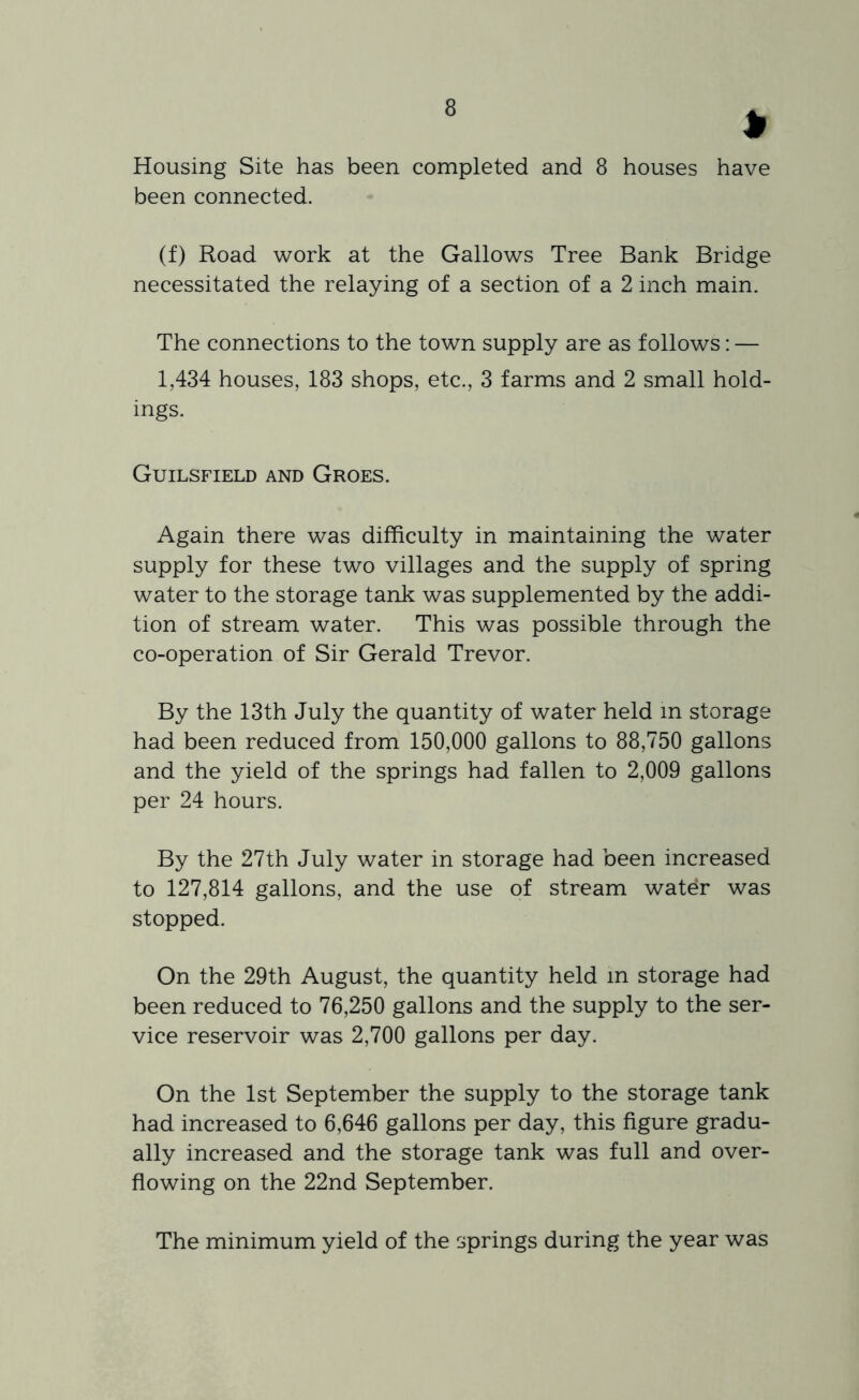Housing Site has been completed and 8 houses have been connected. (f) Road work at the Gallows Tree Bank Bridge necessitated the relaying of a section of a 2 inch main. The connections to the town supply are as follows: — 1,434 houses, 183 shops, etc., 3 farms and 2 small hold- ings. Guilsfield and Groes. Again there was difficulty in maintaining the water supply for these two villages and the supply of spring water to the storage tank was supplemented by the addi- tion of stream water. This was possible through the co-operation of Sir Gerald Trevor. By the 13th July the quantity of water held m storage had been reduced from 150,000 gallons to 88,750 gallons and the yield of the springs had fallen to 2,009 gallons per 24 hours. By the 27th July water in storage had been increased to 127,814 gallons, and the use of stream water was stopped. On the 29th August, the quantity held m storage had been reduced to 76,250 gallons and the supply to the ser- vice reservoir was 2,700 gallons per day. On the 1st September the supply to the storage tank had increased to 6,646 gallons per day, this figure gradu- ally increased and the storage tank was full and over- flowing on the 22nd September. The minimum yield of the springs during the year was