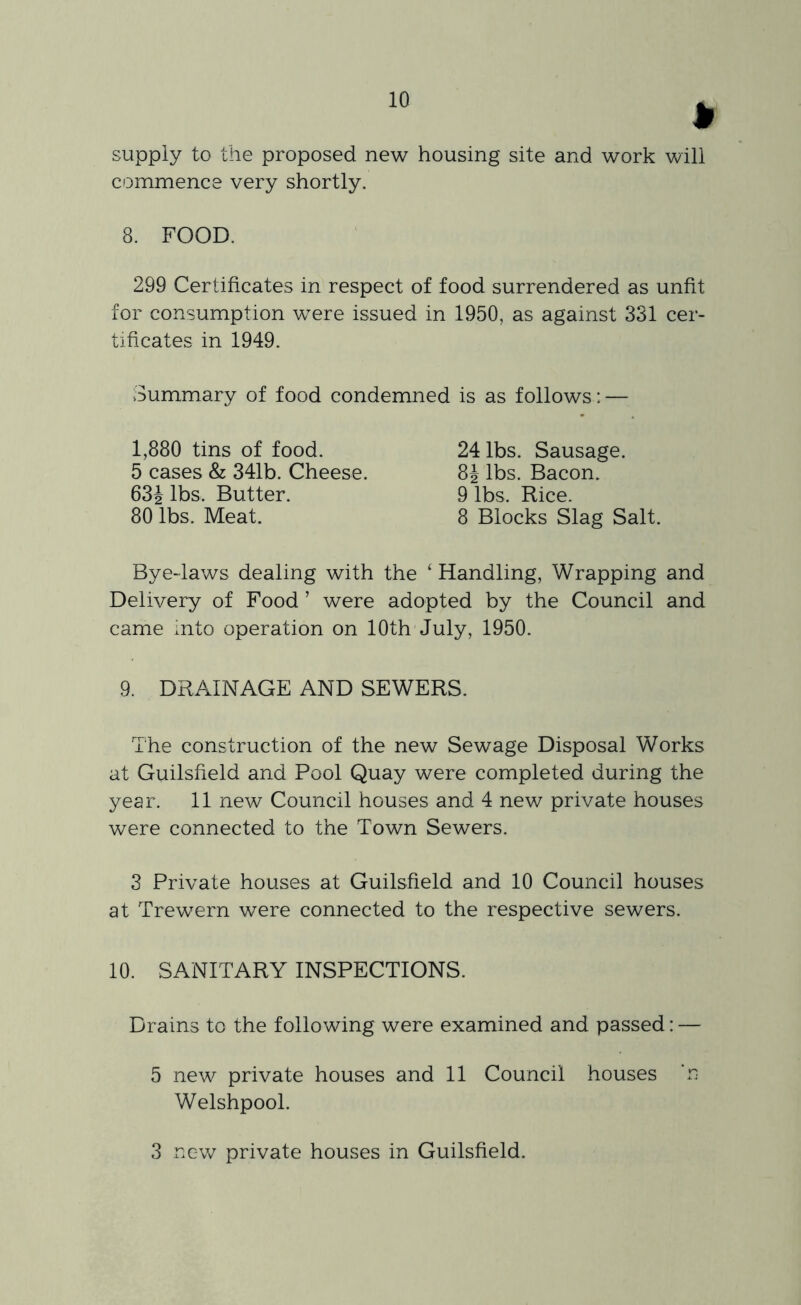 supply to the proposed new housing site and work will commence very shortly. 8. FOOD. 299 Certificates in respect of food surrendered as unfit for consumption were issued in 1950, as against 331 cer- tificates in 1949. Summary of food condemned is as follows: — Bye-laws dealing with the ‘ Handling, Wrapping and Delivery of Food ’ were adopted by the Council and came Into operation on 10th July, 1950. 9. DRAINAGE AND SEWERS. 'I he construction of the new Sewage Disposal Works at Guilsfield and Pool Quay were completed during the year. 11 new Council houses and 4 new private houses were connected to the Town Sewers. 3 Private houses at Guilsfield and 10 Council houses at Trewern were connected to the respective sewers. 10. SANITARY INSPECTIONS. Drains to the following were examined and passed: — 5 new private houses and 11 Council houses ‘n Welshpool. 1,880 tins of food. 5 cases & 341b. Cheese. 63J lbs. Butter. 80 lbs. Meat. 24 lbs. Sausage. 8J lbs. Bacon. 9 lbs. Rice. 8 Blocks Slag Salt. 3 new private houses in Guilsfield.