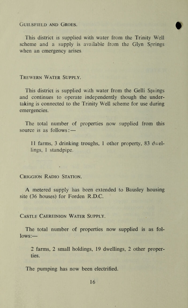 Guilsfield and Groes. This district is supplied with water from the Trinity Well scheme and a supply is available from the Glyn Springs when an emergency arises Trewern Water Supply. This district is supplied with water from the Gelli Spiings and continues to operate independently though the under- taking is connected to the Trinity Well scheme for use during emergencies. The total number of properties now supplied from this source is as follows: — 11 farms, 3 drinking troughs, 1 other property, 83 dwel- lings, 1 standpipe. Criggion Radio Station. A metered supply has been extended to Bausley housing site (36 houses) for Forden R.D.C. Castle Caereinion Water Supply. The total number of properties now supplied is as fol- lows:— 2 farms, 2 small holdings, 19 dwellings, 2 other proper- ties. The pumping has now been electrified.