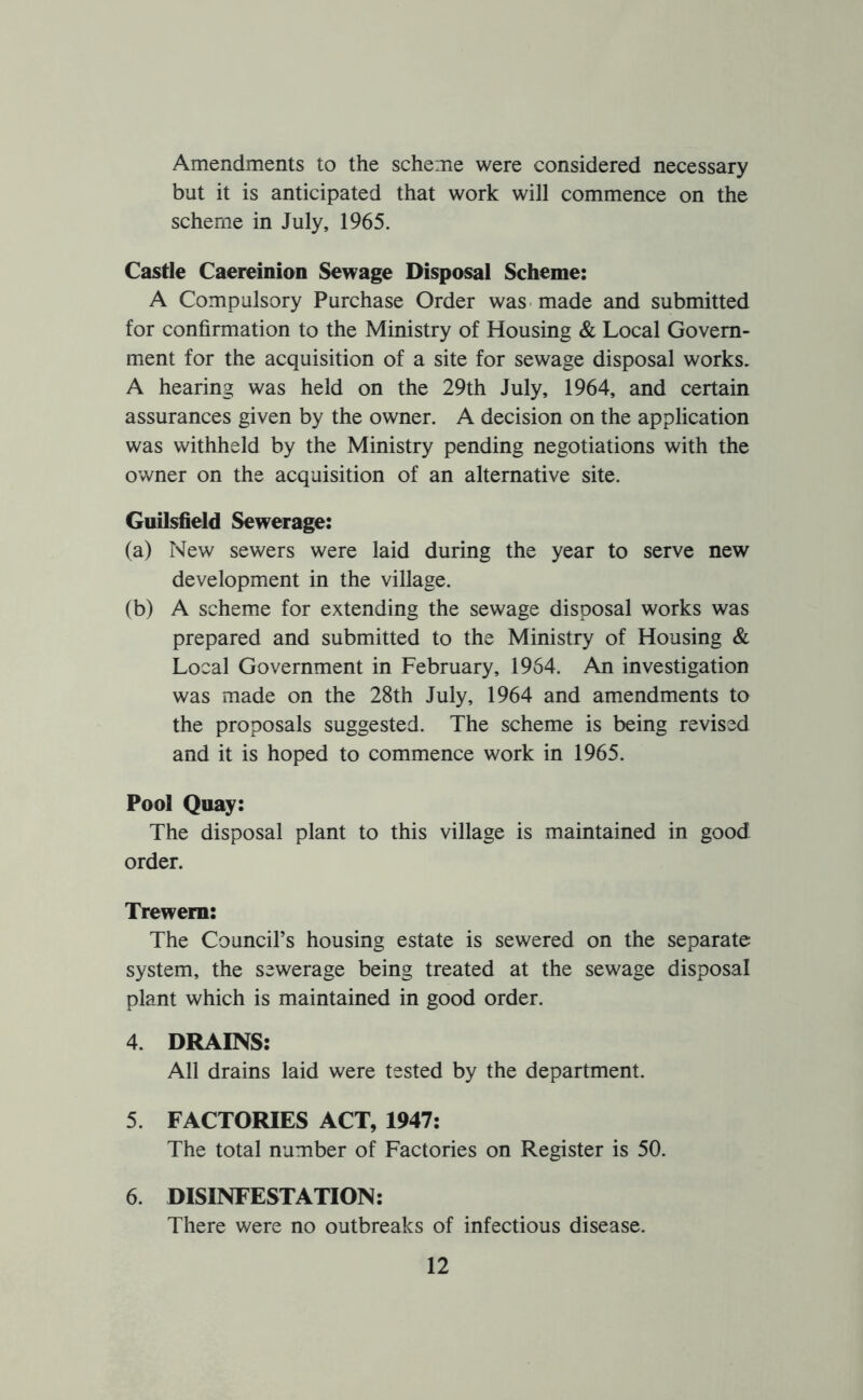 Amendments to the scheme were considered necessary but it is anticipated that work will commence on the scheme in July, 1965. Castle Caereinion Sewage Disposal Scheme: A Compulsory Purchase Order was made and submitted for confirmation to the Ministry of Housing & Local Govern- ment for the acquisition of a site for sewage disposal works. A hearing was held on the 29th July, 1964, and certain assurances given by the owner. A decision on the application was withheld by the Ministry pending negotiations with the owner on the acquisition of an alternative site. Guilsfield Sewerage: (a) New sewers were laid during the year to serve new development in the village. (b) A scheme for extending the sewage disposal works was prepared and submitted to the Ministry of Housing & Local Government in February, 1964. An investigation was made on the 28th July, 1964 and amendments to the proposals suggested. The scheme is being revised and it is hoped to commence work in 1965. Pool Quay: The disposal plant to this village is maintained in good order. Trewem: The Council’s housing estate is sewered on the separate system, the sewerage being treated at the sewage disposal plant which is maintained in good order. 4. DRAINS: All drains laid were tested by the department. 5. FACTORIES ACT, 1947: The total number of Factories on Register is 50. 6. DISINFESTATION: There were no outbreaks of infectious disease.