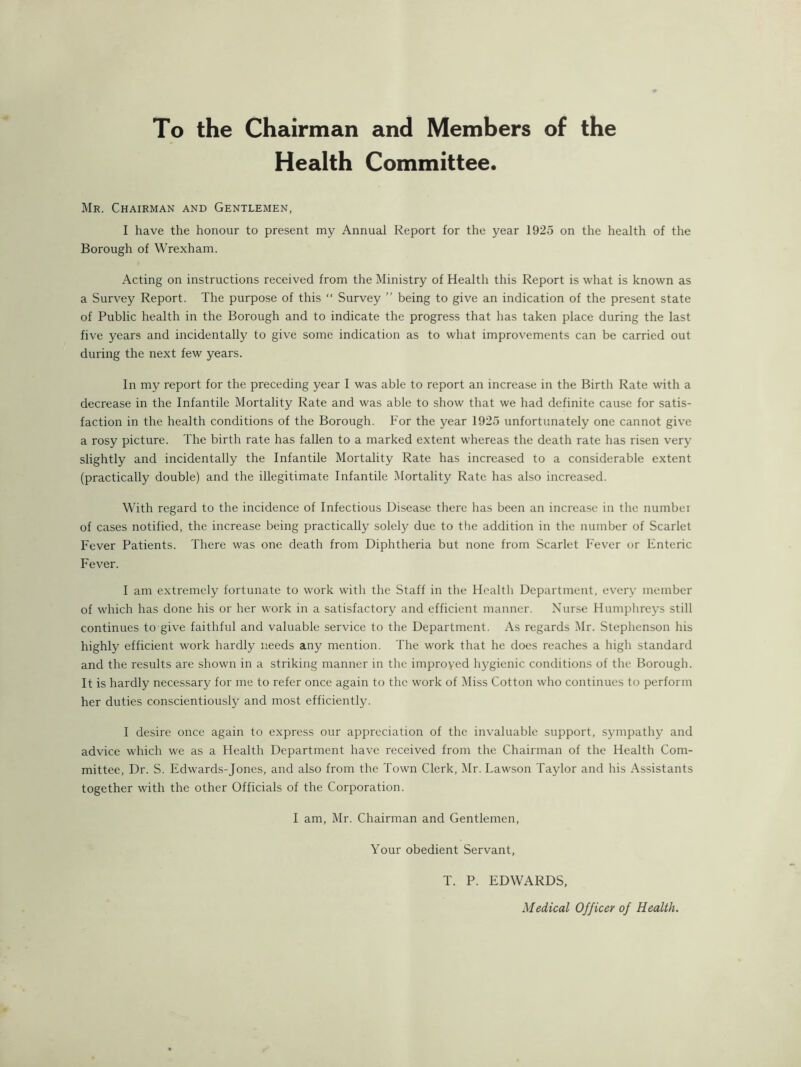 To the Chairman and Members of the Health Committee. Mr. Chairman and Gentlemen, I have the honour to present my Annual Report for the year 1925 on the health of the Borough of Wrexham. Acting on instructions received from the Ministry of Health this Report is what is known as a Survey Report. The purpose of this “ Survey ” being to give an indication of the present state of Public health in the Borough and to indicate the progress that has taken place during the last five years and incidentally to give some indication as to what improvements can be carried out during the next few years. In my report for the preceding year I was able to report an increase in the Birth Rate with a decrease in the Infantile Mortality Rate and was able to show that we had definite cause for satis- faction in the health conditions of the Borough. For the year 1925 unfortunately one cannot give a rosy picture. The birth rate has fallen to a marked extent whereas the death rate has risen very slightly and incidentally the Infantile Mortality Rate has increased to a considerable extent (practically double) and the illegitimate Infantile Mortality Rate has also increased. With regard to the incidence of Infectious Disease there has been an increase in the numbei of cases notified, the increase being practically solely due to the addition in the number of Scarlet Fever Patients. There was one death from Diphtheria but none from Scarlet Fever or Enteric Fever. I am extremely fortunate to work with the Staff in the Health Department, every member of which has done his or her work in a satisfactory and efficient manner. Nurse Humphreys still continues to give faithful and valuable service to the Department. As regards Mr. Stephenson his highly efficient work hardly needs any mention. The work that he does reaches a high standard and the results are shown in a striking manner in the improved hygienic conditions of the Borough. It is hardly necessary for me to refer once again to the work of Miss Cotton who continues to perform her duties conscientiously and most efficiently. I desire once again to express our appreciation of the invaluable support, sympathy and advice which we as a Health Department have received from the Chairman of the Health Com- mittee, Dr. S. Edwards-Jones, and also from the Towm Clerk, l\Ir. Lawson Taylor and his Assistants together with the other Officials of the Corporation. I am, Mr. Chairman and Gentlemen, Your obedient Servant, T. P. EDWARDS, Medical Officer of Health.