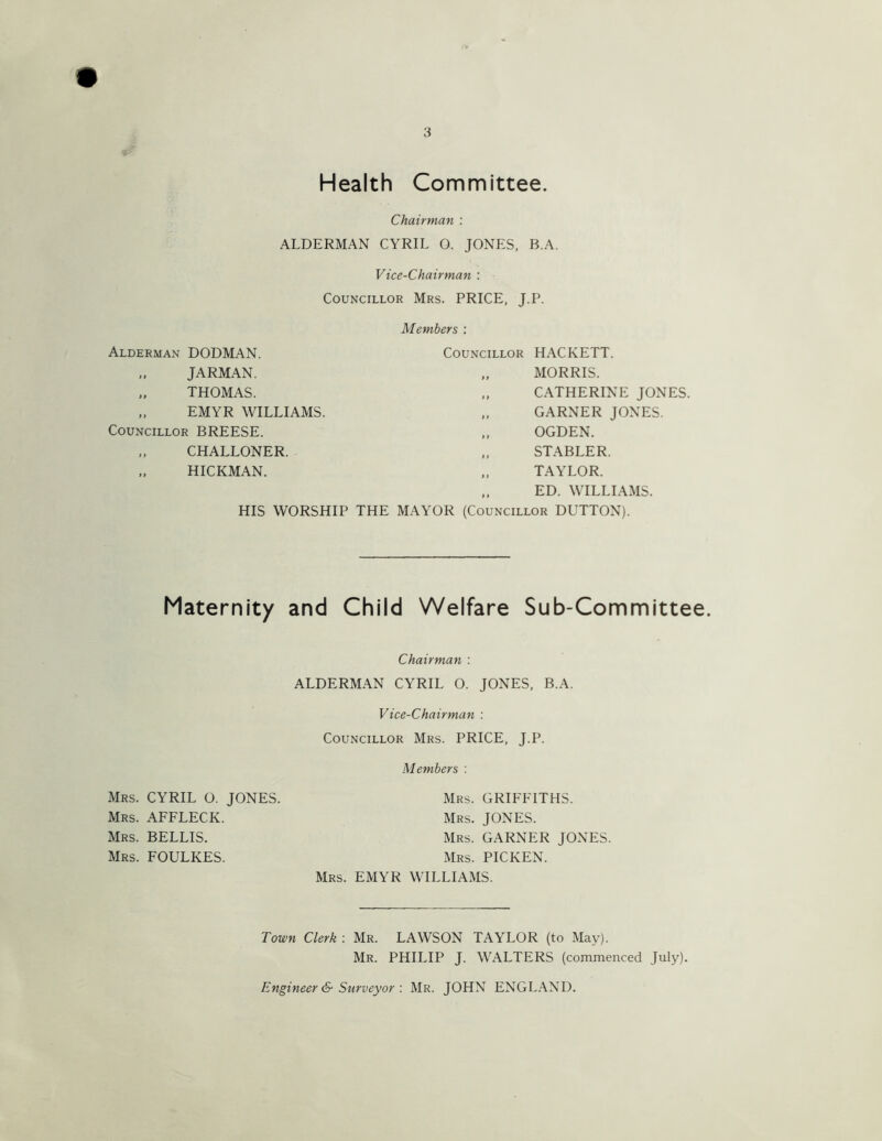 $ Health Committee. Chairman : ALDERMAN CYRIL O. JONES, B.A. Vice-Chairman : Councillor Mrs. PRICE, J.P. Alderman DODMAN. „ JARMAN. THOMAS. .. EMYR WILLIAMS. Councillor BREESE. „ CHALLONER. HICKMAN. HIS WORSHIP THE Members : Councillor HACKETT. ., MORRIS. „ CATHERINE JONES. „ GARNER JONES. „ OGDEN. „ STABLER. „ TAYLOR. „ ED. WILLIAMS. MAYOR (Councillor DUTTON). Maternity and Child Welfare Sub-Committee. Chairman : ALDERMAN CYRIL O. JONES, B.A. Vice-Chairman : Councillor Mrs. PRICE, J.P. Members : Mrs. GRIFFITHS. Mrs. JONES. Mrs. garner JONES. Mrs. PICKEN. Mrs. EMYR WILLIAMS. Mrs. CYRIL O. JONES. Mrs. AFFLECK. Mrs. BELLIS. Mrs. FOULKES. Town Clerk : Mr. LAWSON TAYLOR (to May). Mr. PHILIP J. WALTERS (commenced July). Engineer & SurveyorMr. JOHN ENGL.A.ND.