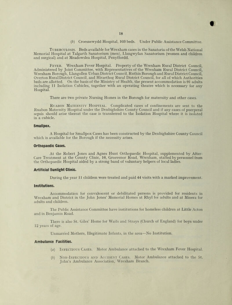 {b) Croesnewydd Hospital, 103 beds. Under Public Assistance Committee. Tuberculosis. Beds available for Wrexham cases in the Sanatoria of the Welsh National Memorial Hospital at Talgarth Sanatorium (men), Llangwyfan Sanatorium (women and children and surgical) and at Meadowslea Hospital, Penyffordd. Fever. Wrexham Fever Hospital. Property of the Wrexham Rural District Council, Administered by Joint Committee, with Representatives of the Wrexham Rural District Council, Wrexham Borough, Llangollen Urban District Council, Ruthin Borough and Rural District Council, Overton Rural District Council, and Hiraethog Rural District Council, for all of which Authorities beds are allotted. On the basis of the Ministry of Health, the present accommodation is 91 adults including 11 Isolation Cubicles, together with an operating theatre which is necessary for any Hospital. There are two private Nursing Homes in the Borough for maternity and other cases. Ruabon Maternity Hospital. Complicated cases of confinements are sent to the Ruabon Maternity Hospital under the Denbighshire County Council and if any cases of puerperal sepsis should arise thereat the case is transferred to the Isolation Hospital where it is isolated in a cubicle. Smallpox. A Hospital for Smallpox Cases has been constructed by the Denbighshire County Council which is available for the Borough if the necessity arises. Orthopaedic Cases. At the Robert Jones and Agnes Hunt Orthopaedic Hospital, supplemented by After- Care Treatment at the County Clinic, 16, Grosvenor Road, Wrexham, staffed by personnel from the Orthopaedic Hospital aided by a strong band of voluntary helpers of local ladies. Artificial Sunlight Clinic. During the year 11 children were treated and paid 44 visits with a marked improvement. Institutions. Accommodation for convalescent or debilitated persons is provided for residents in Wrexham and District in the John Jones’ Memorial Homes at Rhyl for adults and at Minera for adults and children. The Public Assistance Committee have institutions for homeless children at Little Acton and in Benjamin Road. There is also St. Giles’ Home for Waifs and Strays (Church of England) for boys under 12 years of age. Unmarried Mothers, Illegitimate Infants, in the area—No Institution. Ambulance Facilities. {a) Infectious Cases. Motor Ambulance attached to the Wrexham Fever Hospital. [b] Non-Infectious and Accident Cases. Motor Ambulance attached to the St. John’s Ambulance Association, Wrexham Branch.