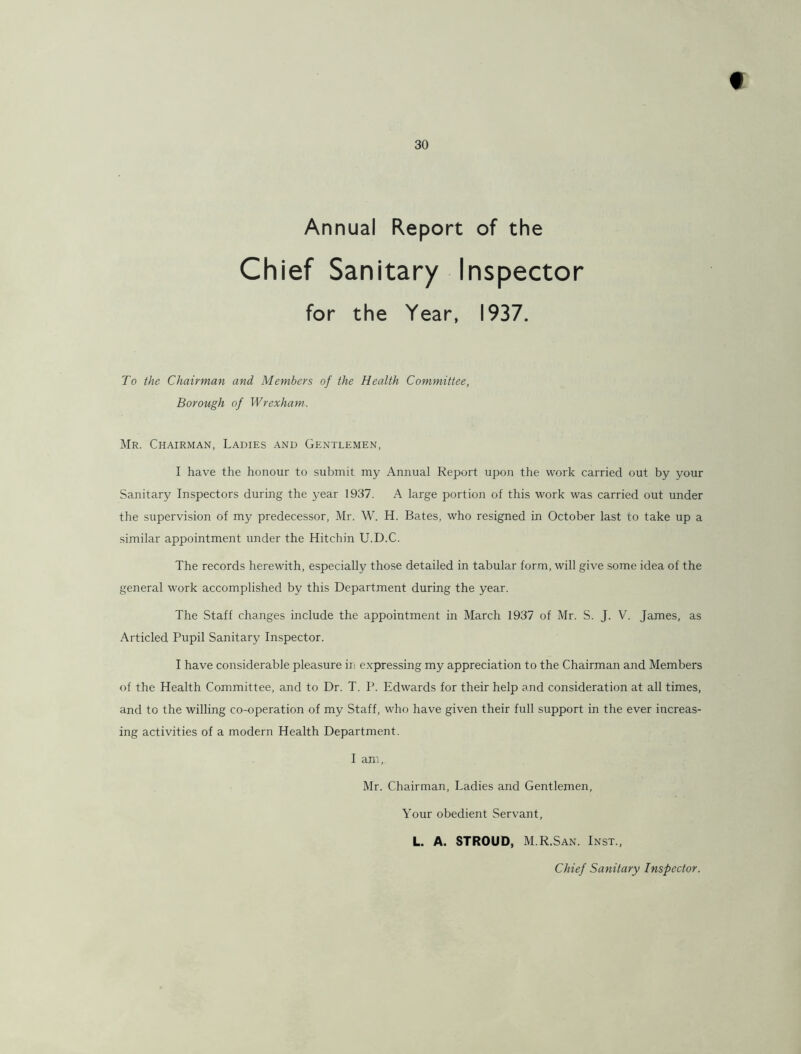 30 Annual Report of the Chief Sanitary Inspector for the Year, 1937. To the Chairman and Members of the Health Committee, Borough of Wrexham. Mr. Chairman, Ladies and Gentlemen, I have the honour to submit my Annual Report upo.n the work carried out by your Sanitary Inspectors during the year 1937. A large portion of this work was carried out under the supervision of my predecessor, Mr. W. H. Bates, who resigned in October last to take up a similar appointment under the Hitchin U.D.C. The records herewith, especially those detailed in tabular form, will give some idea of the general work accomplished by this Department during the year. The Staff changes include the appointment in March 1937 of Mr. S. J. V. James, as Articled Pupil Sanitary Inspector. I have considerable pleasure in e.xpressing my appreciation to the Chairman and Members of the Health Committee, and to Dr. T. P. Edwards for their help and consideration at all times, and to the willing co-operation of my Staff, who have given their full support in the ever increas- ing activities of a modern Health Department. I am, Mr. Chairman, Ladies and Gentlemen, Your obedient Servant, L. A. STROUD, M.R.San. Inst., Chief Sanitary Inspector.