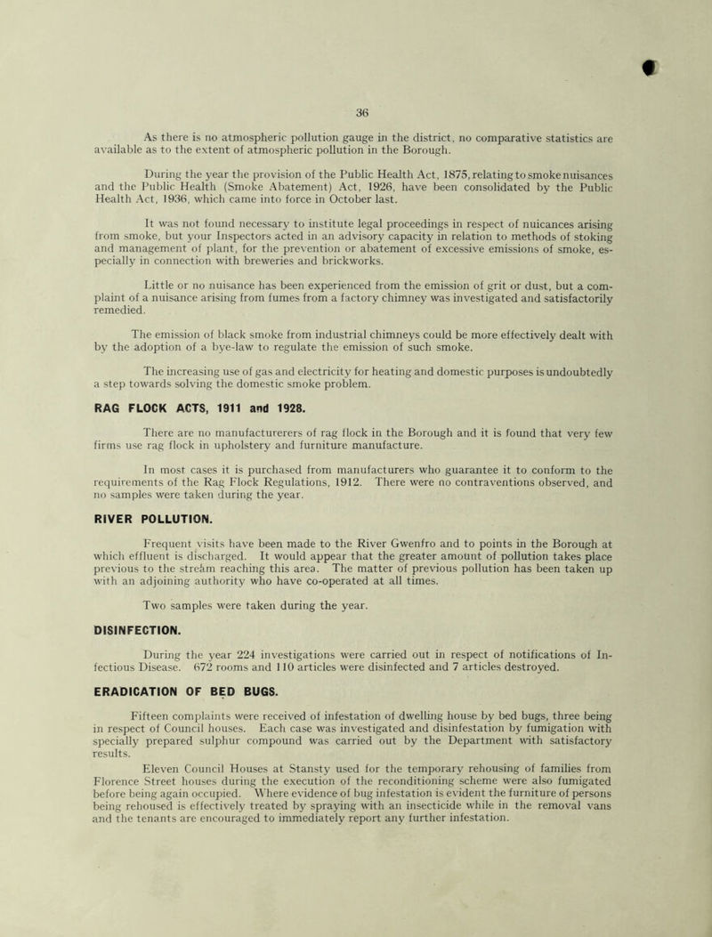 36 As there is no atjnospheric pollution gauge in the district, no comparative statistics are available as to the extent of atmospheric pollution in the Borough. During the year the provision of the Public Health Act, 1875, relatingto smoke nuisances and the Public Health (Smoke Abatement) Act, 1926, have been consolidated by the Public Health Act, 1936, which came into force in October last. It was not found necessary to institute legal proceedings in respect of nuicances arising from smoke, but your Inspectors acted in an advisory capacity in relation to methods of stoking and management of plant, for the prevention or abatement of excessive emissions of smoke, es- pecially in connection with breweries and brickworks. Little or no nuisance has been experienced from the emission of grit or dust, but a com- plaint of a nuisance arising from fumes from a factory chimney was investigated and satisfactorily remedied. The emission of black smoke from industrial chimneys could be more effectively dealt with by the adoption of a bye-law to regulate the emission of such smoke. The increasing use of gas and electricity for heating and domestic purposes is undoubtedly a .step towards solving the domestic smoke problem. RAG FLOCK ACTS, 1911 and 1928. There are no manufacturerers of rag flock in the Borough and it is found that very few firms use rag flock in upholstery and furniture manufacture. In most cases it is purchased from manufacturers who guarantee it to conform to the requirements of the Rag Flock Regulations, 1912. There were no contraventions observed, and no samples were taken during the year. RIVER POLLUTION. Frequent visits have been made to the River Gwenfro and to points in the Borough at which effluent is discharged. It would appear that the greater amount of pollution takes place previous to the strekm reaching this area. The matter of previous pollution has been taken up with an adjoining authority who have co-operated at all times. Two samples were taken during the year. DISINFECTION. During the year 224 investigations were carried out in re.spect of notifications of In- fectious Disease. 672 rooms and 110 articles were disinfected and 7 articles destroyed. ERADICATION OF BED BUGS. Fifteen complaints were received of infestation of dwelling house by bed bugs, three being in respect of Council houses. Each case was investigated and disinfestation by fumigation with specially prepared sulphur compound was carried out by the Department with satisfactory results. Eleven Council Houses at Stansty used for the temporary rehousing of families from Florence Street houses during the execution of the reconditioning scheme were also fumigated before being again occupied. Where evidence of bug infestation is evident the furniture of persons being rehoused is effectively treated by spraying with an insecticide while in the removal vans and the tenants are encouraged to immediately report any further infestation.