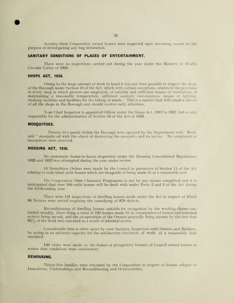 Seventy-three Corporation owned houses were inspected upon becoming vacant for the purpose of investigating any bug infestation. SANITARY CONDITIONS OF PLACES OF ENTERTAINMENT. There were no inspections carried out during the year under the Ministry of Health Circular Letter of 1920. SHOPS ACT, 1934. Owing to the large amount of work in hand it has not been possible to inspect the shops of the Borough under Section 10 of the Act, which with certain exceptions, relates to the provision in every shop in which persons are employed, of suitable and sufficient means of ventilation, of maintaining a reasonable temperature, sufficient sanitary conveniences, means of lighting, washing facilities and facilities for the taking of meals. This is a matter that will entail a survey of all the shops in the Borough and should receive early attention. Your Chief Inspector is appointed Officer under the Shops Act, 1912 to 1937, but is only responsible for the administration of Section 10 of the Act of 1934. MOSQUITOES. Twenty-five ponds within the Borough were sprayed by the Department with “Rent- okil ” mosquito oil with the object of destroying the mosquito and its larvae. No complaints of mosquitoes were received. HOUSING ACT, 1936. No systematic house-to-house inspection under the Housing Consolidated Regulations 1925 and 1932 was attempted during the year under review. 15 Demolition Orders were made by the Council in pursuance of Section 11 of the Act relating to individual unfit houses which are incapable of being made fit at a reasonable cost. The Corporation Slum Clearance Programme is not by any means completed and it is anticipated that over 100 unfit houses will be dealt with under Parts 2 and 3 of the Act during the forthcoming year. There were 131 inspections of dwelling houses made under the Act in respect of which 98 Notices were served requiring the remedying of 979 defects. Reconditioning of dwelling houses suitable for occupation by the working classes con- tinued steadily, there being a total of 160 houses made fit in consequence of formal and informal notices being served, and the co-operation of the Owners generally being showm by the fact that 92% of the work was executed as a result of informal action. Considerable time is often spent by your Sanitary Inspectors with Owners and Builders, by acting in an advisory capacity for the satisfactory execution of work of a reasonably high standard. 146 visits were made to the homes of prospective tenants of Council owned houses to ensure that conditions were satisfactory. REHOUSING. Thirty-five families were rehoused by the Corporation in respect of houses subject to Demolition, Undertakings and Reconditioning and Overcrowding.