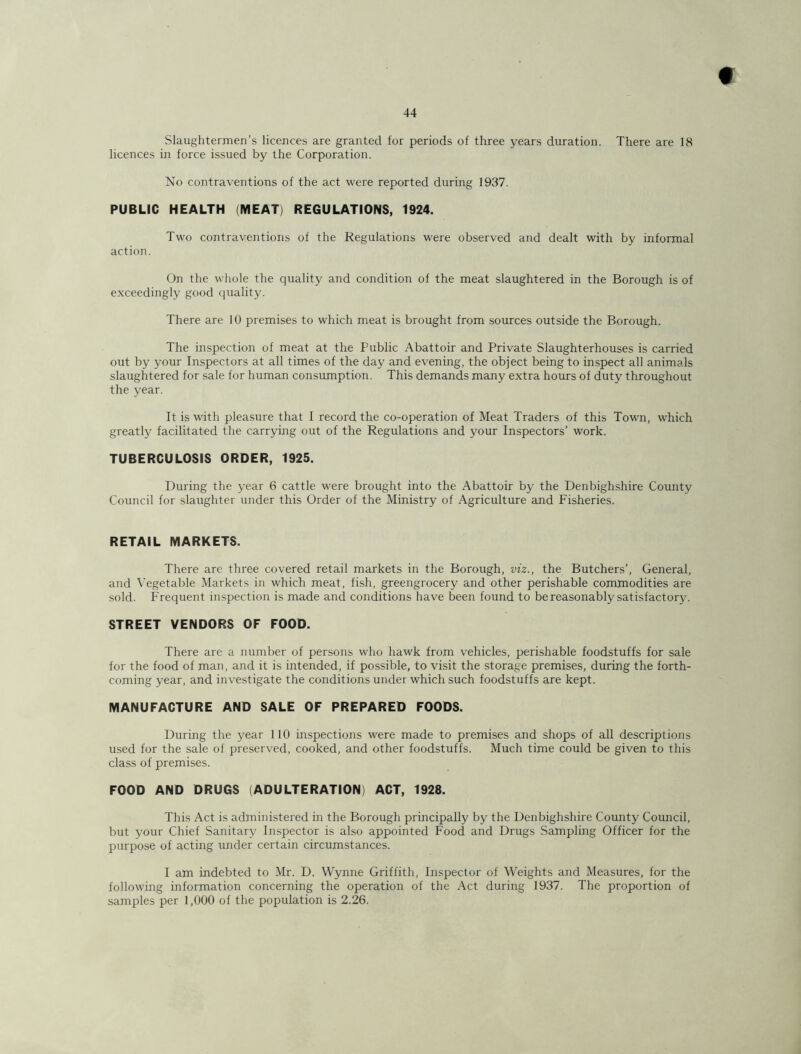 t 44 Slaughtermen’s licences are granted for periods of three years duration. There are 18 licences in force issued by the Corporation. No contraventions of the act were reported during 1937. PUBLIC HEALTH (MEAT) REGULATIONS, 1924. Two contraventions of the Regulations were observed and dealt with by informal action. On the whole the quality and condition of the meat slaughtered in the Borough is of exceedingly good quality. There are 10 premises to which meat is brought from sources outside the Borough. The inspection of meat at the Public Abattoir and Private Slaughterhouses is carried out by your Inspectors at all times of the day and evening, the object being to inspect all animals slaughtered for sale for human consumption. This demands many extra hours of duty throughout the year. It is with pleasure that I record the co-operation of Meat Traders of this Town, which greatly facilitated the carrying out of the Regulations and your Inspectors’ work. TUBERCULOSIS ORDER, 1925. During the year 6 cattle were brought into the Abattoir by the Denbighshire County Council for slaughter under this Order of the Ministry of Agriculture and Fisheries. RETAIL MARKETS. There are three covered retail markets in the Borough, viz., the Butchers’, General, and Vegetable Markets in which meat, fish, greengrocery and other perishable commodities are sold. Frequent inspection is made and conditions have been found to be reasonably satisfactory. STREET VENDORS OF FOOD. There are a number of persons who hawk from vehicles, perishable foodstuffs for sale for the food of man, and it is intended, if possible, to visit the storage premises, during the forth- coming year, and investigate the conditions under which such foodstuffs are kept. MANUFACTURE AND SALE OF PREPARED FOODS. During the year 110 inspections were made to premises and shops of all descriptions used for the sale of preserved, cooked, and other foodstuffs. Much time could be given to this class of premises. FOOD AND DRUGS (ADULTERATION) ACT, 1928. This Act is administered in the Borough principally by the Denbighshire County Council, but your Chief Sanitary Inspector is also appointed Food and Drugs Sampling Officer for the purpose of acting under certain circumstances. I am indebted to Mr. D. Wynne Griffith, Inspector of Weights and Measures, for the following information concerning the operation of the Act during 1937. The proportion of samples per 1,000 of the population is 2.26.