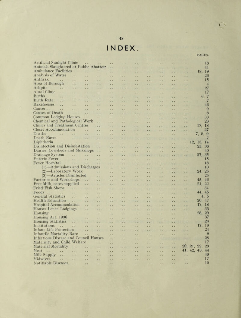 I N DEX, PAGES. Artificial Sunlight Clinic Animals Slaughtered at Public Abattoir Ambulance Facilities Analysis of Water Anthrax Area of Borough Ashpits Aural Clinic Births .. Birth Rate .. .. ' Bakehouses Cancer .. Causes of Death Common Lodging Houses Chemical and Pathological Work .. Clinics and Treatment Centres Closet Accommodation Deaths Death Rates Diphtheria Disinfection and Disinfestation Dairies, Cowsheds and Milkshops . . Drainage System Enteric Fever Fever Hospital (1) —Admissions and Discharges (2) —Laboratory Work (3) —Articles Disinfected Factories and Workshops Free Milk, cases supplied Fri6d Fish Shops Foods .. General Statistics Health Education Hospital Accommodation Houses Let in Lodgings Housing Housing Act, 1936 Housing Statistics Institutions Infant Life Protection Infantile Mortality Rate Infectious Disease and Council Houses Maternity and Child Welfare Maternal Mortality . . Meat Milk Supply . . Midwives Notifiable Diseases .. 18 41 18. 19 26 15 4 27 17 6, 7 7 46 9 8 33 20 17, 18 27 7, 8, 9 7 12, 13, 14 25, 36 40 27, 35 15 18 10 24, 25 25 45, 46 21, 22 34 44, 45 4, 5 20, 47 17, 18 33 28, 29 37 28 17, 18 24 9 28 17 20, 21, 22, 23 41, 42, 43, 44 40 17 10