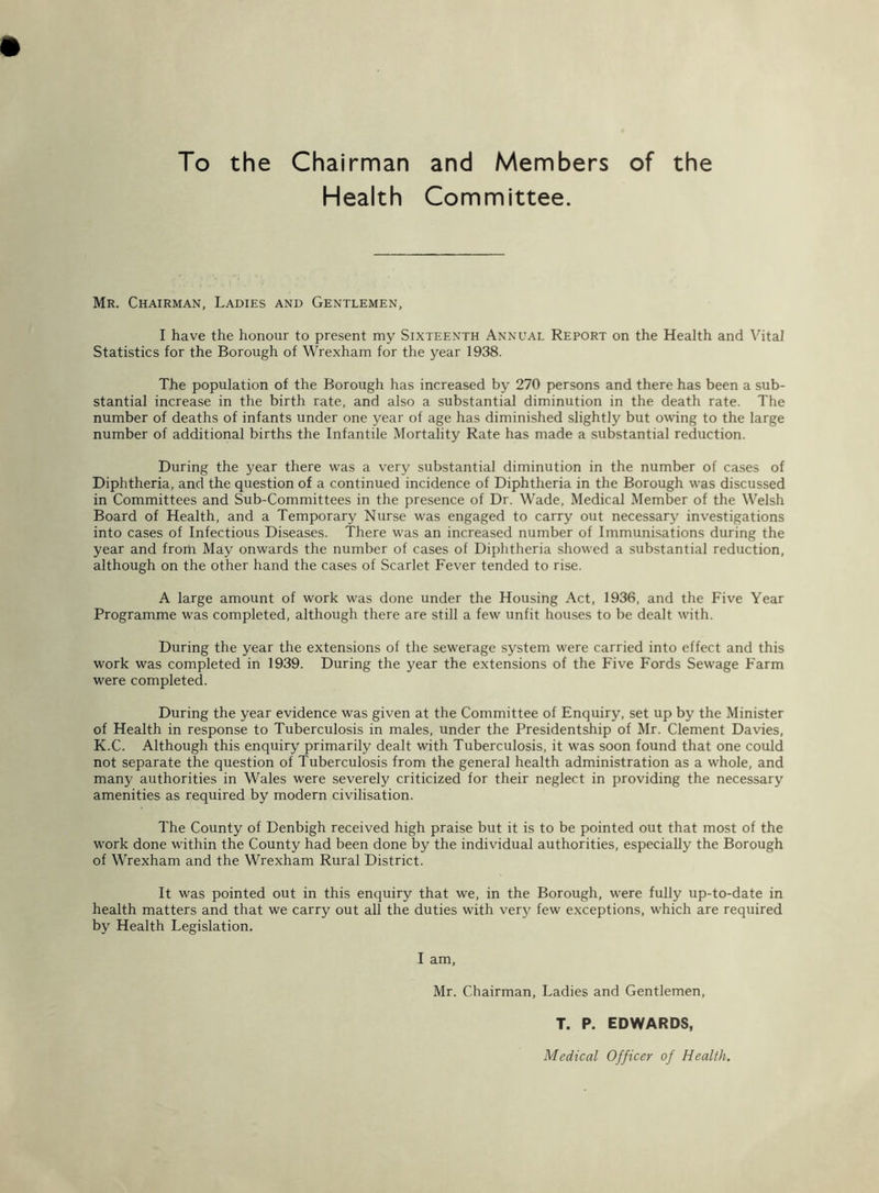 To the Chairman and Members of the Health Committee. Mr. Chairman, Ladies and Gentlemen, I have the honour to present my Sixteenth Annual Report on the Health and Vital Statistics for the Borough of Wrexham for the year 1938. The population of the Borough has increased by 270 persons and there has been a sub- stantial increase in the birth rate, and also a substantial diminution in the death rate. The number of deaths of infants under one year of age has diminished slightly but owing to the large number of additional births the Infantile Mortality Rate has made a substantial reduction. During the year there was a very substantial diminution in the number of cases of Diphtheria, and the question of a continued incidence of Diphtheria in the Borough was discussed in Committees and Sub-Committees in the presence of Dr. Wade, Medical Member of the Welsh Board of Health, and a Temporary Nurse was engaged to carry out necessary investigations into cases of Infectious Diseases. There was an increased number of Immunisations during the year and from May onwards the number of cases of Diphtheria showed a substantial reduction, although on the other hand the cases of Scarlet Fever tended to rise. A large amount of work was done under the Housing Act, 1936, and the Five Year Programme was completed, although there are still a few unfit houses to be dealt with. During the year the extensions of the sewerage system were carried into effect and this work was completed in 1939. During the year the extensions of the Five Fords Sewage Farm were completed. During the year evidence was given at the Committee of Enquiry, set up by the Minister of Health in response to Tuberculosis in males, under the Presidentship of Mr. Clement Davies, K.C. Although this enquiry primarily dealt with Tuberculosis, it was soon found that one could not separate the question of Tuberculosis from the general health administration as a whole, and many authorities in Wales were severely criticized for their neglect in providing the necessary amenities as required by modern civilisation. The County of Denbigh received high praise but it is to be pointed out that most of the work done within the County had been done by the individual authorities, especially the Borough of Wrexham and the Wrexham Rural District. It was pointed out in this enquiry that we, in the Borough, were fully up-to-date in health matters and that we carry out all the duties with very few exceptions, w'hich are required by Health Legislation. I am, Mr. Chairman, Ladies and Gentlemen, T. P. EDWARDS, Medical Officer of Health.