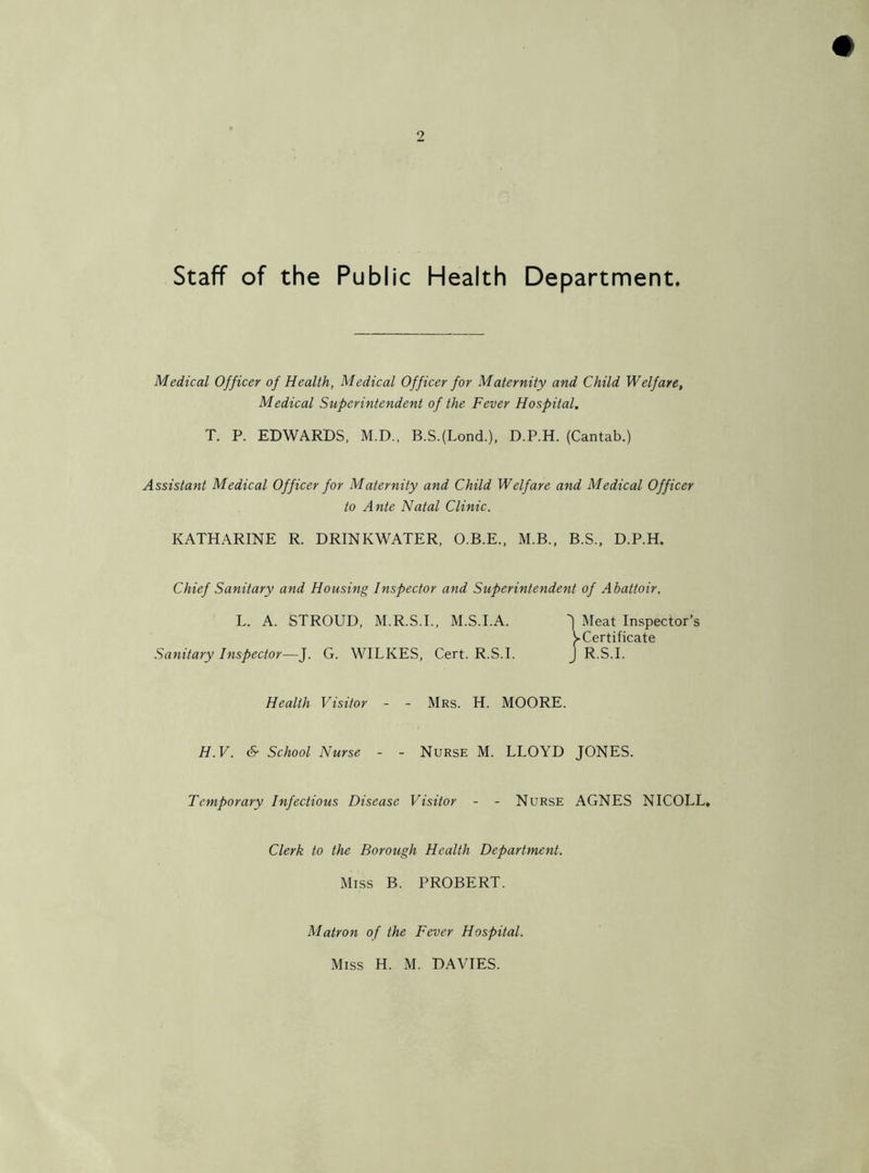 Staff of the Public Health Department. Medical Officer of Health, Medical Officer for Maternity and Child Welfare, Medical Superintendent of the Fever Hospital. T. P. EDWARDS, M.D., B.S.(Lond.), D.P.H. (Cantab.) Assistant Medical Officer for Maternity and Child Welfare and Medical Officer to Ante Natal Clinic. KATHARINE R. DRINKWATER, O.B.E., M.B., B.S., D.P.H. Chief Sanitary and Housing Inspector and Superintendent of Abattoir. L. A. STROUD, M.R.S.I., M.S.I.A. Meat Inspector's ^Certificate Sanitary Inspector—J. G. WILKES, Cert. R.S.I. J R.S.I. Health Visitor - - Mrs. H. MOORE. H.V. & School Nurse - - Nurse M. LLOYD JONES. Temporary Infectious Disease Visitor - - Nurse AGNES NICOLL, Clerk to the Borough Health Department. Miss B. PROBERT. Matron of the Fever Hospital. Miss H. M. DAVIES.
