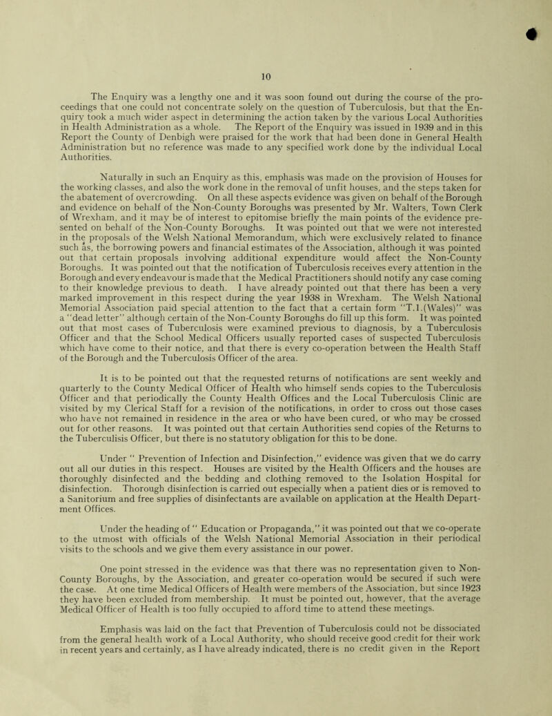 The Enquiry was a lengthy one and it was soon found out during the course of the pro- ceedings that one could not concentrate solely on the question of Tuberculosis, but that the En- quiry took a much wider aspect in determining the action taken by the various Local Authorities in Health Administration as a whole. The Report of the Enquiry was issued in 1939 and in this Report the County of Denbigh were praised for the work that had been done in General Health Administration but no reference was made to any specified work done by the individual Local Authorities. Naturally in such an Enquiry as this, emphasis was made on the provision of Houses for the working classes, and also the work done in the removal of unfit houses, and the steps taken for the abatement of overcrowding. On all these aspects evidence was given on behalf of the Borough and evidence on behalf of the Non-County Boroughs was presented by Mr. Walters, Town Clerk of Wrexham, and it may be of interest to epitomise briefly the main points of the evidence pre- sented on behalf of the Non-County Boroughs. It was pointed out that we were not interested in the proposals of the Welsh National Memorandum, which were exclusively related to finance such as, the borrowing powers and financial estimates of the Association, although it was pointed out that certain proposals involving additional expenditure would affect the Non-County Boroughs. It was pointed out that the notification of Tuberculosis receives every attention in the Borough and every endeavour is made that the Medical Practitioners should notify any case coming to their knowledge previous to death. I have already pointed out that there has been a very marked improvement in this respect during the year 1938 in Wrexham. The Welsh National Memorial Association paid special attention to the fact that a certain form “T.l.(Wales)” was a “dead letter” although certain of the Non-County Boroughs do fill up this form. It was pointed out that most cases of Tuberculosis were examined previous to diagnosis, by a Tuberculosis Officer and that the School Medical Officers usually reported cases of suspected Tuberculosis which have come to their notice, and that there is every co-operation between the Health Staff of the Borough and the Tuberculosis Officer of the area. It is to be pointed out that the requested returns of notifications are sent weekly and quarterly to the County Medical Officer of Health who himself sends copies to the Tuberculosis Officer and that periodically the County Health Offices and the Local Tuberculosis Clinic are visited by my Clerical Staff for a revision of the notifications, in order to cross out those cases who have not remained in residence in the area or who have been cured, or who may be crossed out for other reasons. It was pointed out that certain Authorities send copies of the Returns to the Tuberculisis Officer, but there is no statutory obligation for this to be done. Under “ Prevention of Infection and Disinfection,” evidence was given that we do carry out all our duties in this respect. Houses are visited by the Health Officers and the houses are thoroughly disinfected and the bedding and clothing removed to the Isolation Hospital for disinfection. Thorough disinfection is carried out especially when a patient dies or is removed to a Sanitorium and free supplies of disinfectants are available on application at the Health Depart- ment Offices. Under the heading of ‘‘ Education or Propaganda,” it was pointed out that we co-operate to the utmost with officials of the Welsh National Memorial Association in their periodical visits to the schools and we give them every assistance in our power. One point stressed in the evidence was that there was no representation given to Non- County Boroughs, by the Association, and greater co-operation would be secured if such were the case. At one time Medical Officers of Health were members of the Association, but since 1923 they have been excluded from membership. It must be pointed out, however, that the average Medical Officer of Health is too fully occupied to afford time to attend these meetings. Emphasis was laid on the fact that Prevention of Tuberculosis could not be dissociated from the general health work of a Local Authority, who should receive good credit for their work in recent years and certainly, as I have already indicated, there is no credit given in the Report
