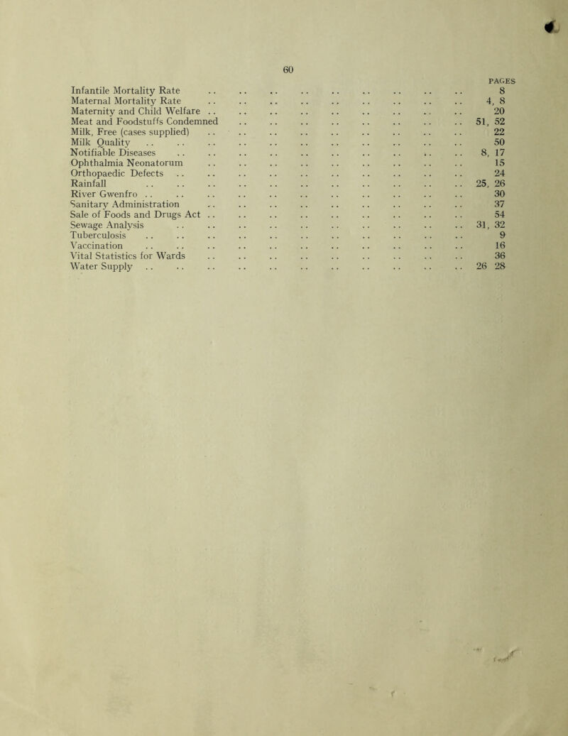 4 60 Infantile Mortality Rate Maternal Mortality Rate Maternity and Child Welfare .. Meat and Foodstuffs Condemned Milk, Free (cases supplied) Milk Quality Notifiable Diseases Ophthalmia Neonatorum Orthopaedic Defects Rainfall River Gwenfro .. Sanitary Administration Sale of Foods and Drugs Act .. Sewage Analysis Tuberculosis Vaccination Vital Statistics for Wards Water Supply PAGES 8 4, 8 20 51, 52 22 50 8, 17 15 24 25, 26 30 37 54 31, 32 9 16 36 26 28