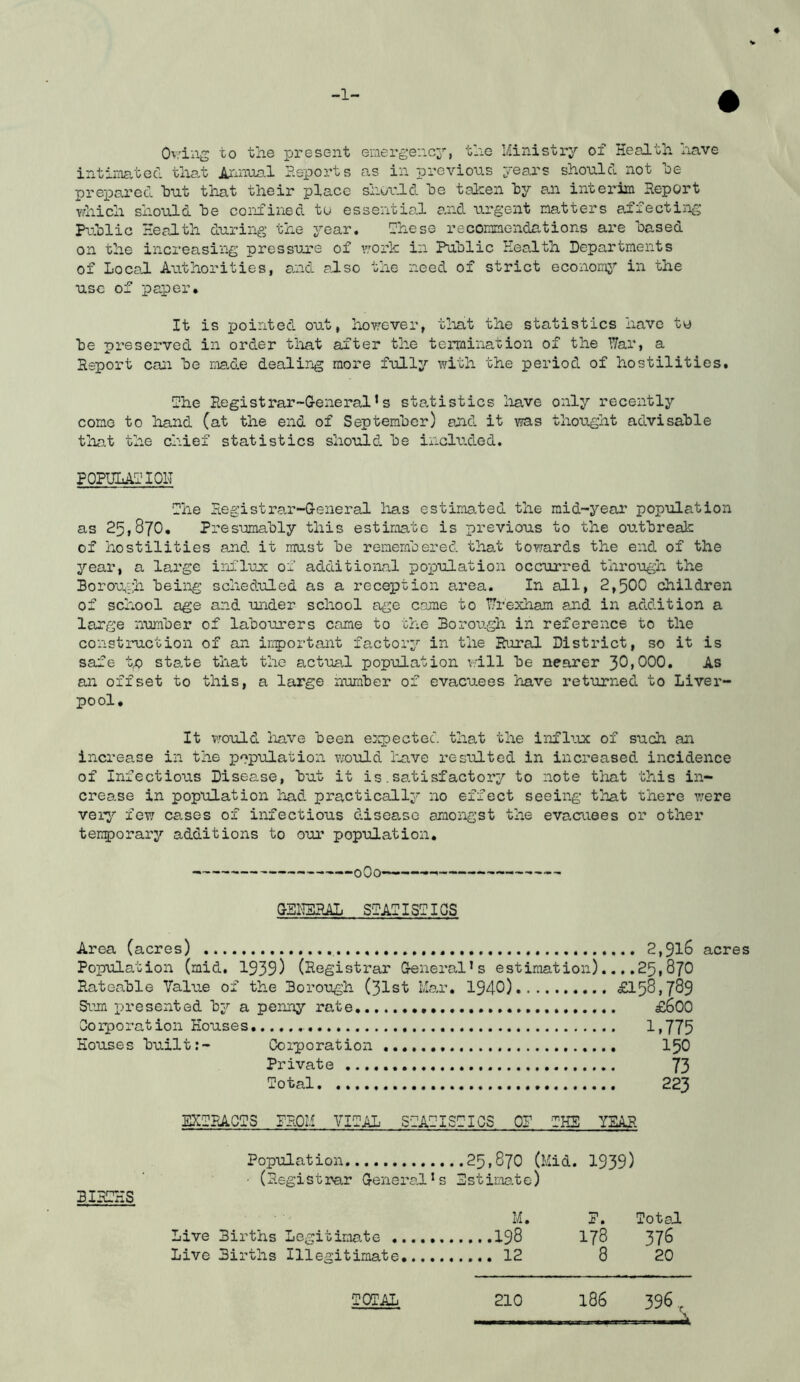 -1- Ov.dng to the present emergency’’, the Ministry of Health xiave intimated that Aiinua.1 P.eports as in previous years should not he prepared hut that their place shorld he taken hy an interim Heport which should he confined tu essentio.l a.nd ui-g’ent natters afiecting Pv.hlic Health during the year. I'hese reconnendations ai'e based on the increasing pressure of work in Public Health Departments of Local Authorities, and also the need of strict economy’- in the use of paper. It is pointed out, however, tliat the statistics have tt) he preserved in order tliat after the termination of the War, a Report can he made dealirig more fully \with the period of hostilities. fhe Registrar-General’s statistics liave only recently come to hand (at the end of September) and it was thought advisable that the chief statistics should he included. POPULARlOH fhe Registrar-General has estimated the mid-year population as 251870. Pi-esumahly this estimate is previous to the outbreak of hostilities and it must be remembered that towards the end of the year, a large influx of additional population occurred through the Borough heiiig scheduled as a reception area. In all, 2,500 children of school age and under school age come to Wrexham and in addition a large number of labourers came to the Borough in reference to the construction of an iriportant factory in the Rural District, so it is safe tp state that the actual population will be nearer 30,000. As an offset to this, a large number of evacuees have returned to Liver- pool. It vrould liave been eicpected that the influx of such an increase in the population would liave resulted in increased incidence of Infectious Disease, but it is.satisfactory to note that this in- crease in population had practically no effect seeing that there ?;ere veiy few cases of infectious disease amongst the evacuees or other terrporary additions to our population. oOo — —— GBH3RAL SgAflSTIGS Area (acres) 2,9l6 Population (mid. 1939) (Registrar General’s estimation)....25,87O Rateable Value of the Borough (31st Mar. 1940) £158,789 Si'’m xii'esented by a penny rate £600 Ooiporation Houses Ii775 Houses built:- Ooiporation I50 Private 73 Total 223 acres BIRTHS EXTRACTS PROM VITAL STATISTICS OP THE YEAR Population 25,870 (Mid. 1939) ■ (Registrar General’s Estimate) M. Live Births Legitimate I98 Live Births Illegitimate 12 P. Total 178 376 8 20