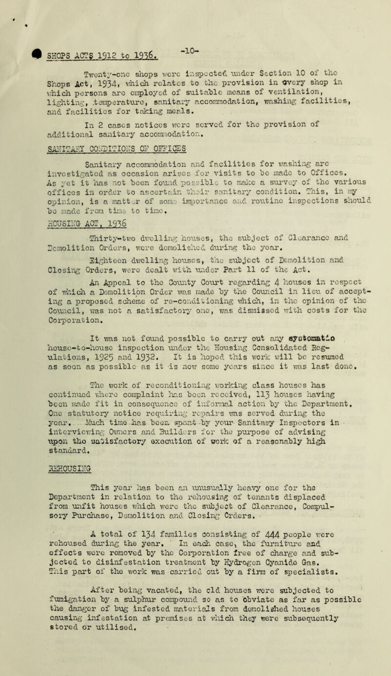 •10- Tweiit;''-onc shops were Inspected raider Section 10 of the Shops Act, 1934, which relates to the provision in overy shop in which persons are crt^iloyed of suitable means of ventilation, lighting, .temperature, sanitary accommodation, washing facilities, and facilities for talcing meals. In 2 eases notices V7cre served for the provision of additional sanitary accomraodation, SAigOAHT CONDITIONS OP OPFIOES Sanitary accommodation a/nd facilities for v,'ashing arc investigated as occasion arises for visits to bo made to Offices, As yet it has not been found possible to raalce a survey of the various offices in order to ascertain their sanitary condition. This, in my opinion, is a matt er of some iE5.7ortance and routine inspections should bo made from tine to tine, HOUSIHO ACT. 1936 Tliirty-two dv.'clling houses, the subject of Clearance and r'cmolition Orders, were demolished during the year, Sighteen dwelling houses, the subject of Demolition and Closing Orders, were dealt v;ith under Part 11 of the Act. An Appeal to the County Court regarding 4 houses in respect of which a Demolition Order v;as made by the Council in lieu of accept- ing a proposed scheme of re-conditioning which, in the opinion of the Council, v/as not a satisfactory one, was dismissed with costs for the Corporation. It was not fouiad possible to carry out any ayotomatlo house-to-house inspection undor the Housing Consolidated Reg- ulations, 1925 and 1932* It is hoped this work v;ill be resumed as soon as possible as it is nov; some years since it v/as last done. The work of reconditioning v/orking class houses has continued v;here complaint has been received, II3 houses having been made fit in consequence of informal action by the Department. One statutory notice requiring repairs v/as served during the year,. ... .Much time-has-been- spant•■■by your Sanitary Inspectors in interviewing Ovrnors and Builders for the purpose of advising tipon tho satisfactory exociition of work of a reasonably hi^ standard. REHOUSniS This year lias been an ujiusually heavy one for the Department in relation to the rehousing of tenants displaced from unfit houses which were tho subject of Clearmice, Compul- sory Purchase, Demolition and Closin.;:; Orders. * A total of 134 families consisting of 444 people v-ere rehoused during the year, ' In each case, tho furniture and effects wore removed by the Corporation free of charge and sub- jected to disinfestation treatment by Hydrogen Cyanide Gas. This part of the work was carried out by a firm of specialists. After being vacated, the old houses v;ere subjected to fumigation by a sulphur conpound so as to obviate as far as possible the danger of bug infested materials from demolished houses causing infestation at premises at which they were subsequently stored or utilised.