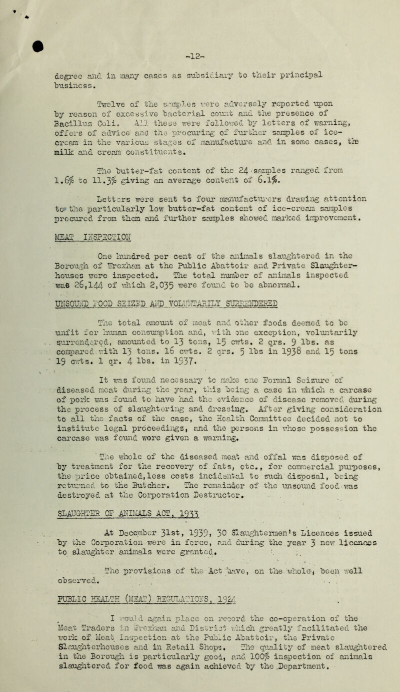 -12- degroc and in many cases as subsidiary to their principal business. Twelve of the samples T.’c-rc adversely reported upon by reason of excessive bacterial count and the presence of Bacillus Coli. A.1J. these were follov;cd by letters of v/arning, offers of advice and the procuring of further samples of ice- cream in the various stages of imanufacture and in some cases, tin milk and cream constituents* The butter-fat content of the 24-samples ranged from 1.6^ to 11.3^ giving an average content of 6.1^. Letters were sent to four manufactui’crs drawing attention to the particularly low butter-fat content of ice-cream samples procured from them and further samples showed mai*ked irprovement. MEAT IhSPECTIOIT One hundred per cent of the animals slaughtered in the Borough of Wrexham at the Public Abattoir and Private Slaughter- houses wore inspected. The total nuraber of animals inspected was 26,144 of which 2,035 were fouid to be abnoimal. UiTSOUlLD rOOD SEIZED Al'TD V0LiriE:’A?JLY SUPEELIBEESE The total amount of meat and other foods deemed to be unfit for Iruman consumption and, •Ith one exception, voluntarily surrendered, amounted to I3 tons, I5 cuts, 2 qrs. 9 lbs. as compared, with I3 tons. I6 cuts. 2 qrs. 5 in 193^ and 15 tons 19 cvrts. 1 qr, 4 lbs. in 1937• It was fonnd necessary to roalce one Pomaal Seizure of diseased meat during the year, this being a case in whicii a carcase of pork was fouid to have had the evidence of disease removed during the process of slaughtering and dressing. After giving consideration to all the facts of the case, the Health Committee decided not to institute legal proceedings, and the persons in whose possession the carcase was found wore given a warning, ' The whole of the diseased meat and offal was disposed of by treatment for the recovery of fats, etc., for commercial purposes, the price obtained,less costs incidental to such disposal, being rctiuned to the Butcher, The remainder of the unsouid food was destroyed at the Corporation Destructor, SLAUCHTEP OE AlTIblALS ACT, im At December 31st, 1939» 30 Slaughtermen’s Licences issued by the Corporation were in force, and during the year 3 ’^sw licences to slaughter animals v/ere granted, \ The provisions of the Act ha.ve, on the whole-j been well observed. / ■. . PUBLIC HEALTH (MEAT) BEGULATIOhS, 19^- I v'ou'l d again pla.ee on record the co-operation of the Mea.t Traders in Irexham and Disirioi which greatly facilitated the woi-k of Heat Inspection at the Publ.ic Abattoir, the Private SI aught erhoxises and in Retail Shops. The quality of meat slau^ntored in the Borough is particularly good, and 100% inspection of animals slaughtered for food was again achieved by the .Department.