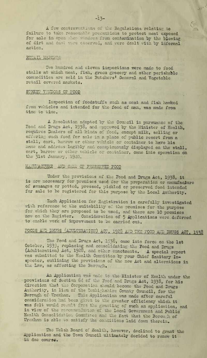 -13- r A 'Igt, contraventions oi tr.c Re^'nlations relatino^ to failure to taieo reasonable precautions to protect neat ooqjosed for sale in open r-lro-f utnd.o\7s from contamination by tho 'b^.owing of dirt and dust vere cDserved, and r^ere dealt vitli ly informal action. T?T»n A 77 r.'TA'DT’ XL-j.AXIj ‘Iv'O luondred and eleven insjjections were made to food stalls at which, neat, fish, green grocery and other perishable corm-iodities are sold in the Butchers* General and Vegetable retail covered markets. SBKEBl YlISOIiS or rooB Inspection of foodstuffs such as meat and fish hawked from vonicles and intended for the food of man, was made from time to time. A Besolution adopted by the Council in pursuance of the Pood and Dru4’s Act, 1938, and ppreoved by the Minister of Health, requires Dealers of all kinds of foed, except milk, selling or offering such food for sale in a place of public resort from a stall, cart, barrow or other vehicle or container to have his name and address legibly and conspicuously displayed on the stall, ca.rt, barro;; or other vciiicle ex’ container, came into operation 6h the 31st January, 1940. MAIUPACPJJBE ADD SAID OP PBPSBUYDD POOD Under the provisions of the Pood and Drugs Act, I938, it is nov.' necessary for premises used for the preparation or manufacture 01 sausages or potted, pressed, i^ickled or preserved food intended for sale to be registered for this puiqDose by the Local Authority. nach Application for Hegistration is carefully investigated v;ish reference to txie suitability of the premises for the purpose ioi- vniicn tnej/ are proposed to be used, and there are 10 premises now on >j.iO Register, Consideration of 5 Applications were, defcri’ed to'enable work of iri5)rov3raent to be carried out. fOp.fiS ihiP .DRU&S .14^ ACP. 192S AI'D PHD POOD AlTD DRUGS ACT. IQ'^8 The Pood and Drugs Act, 1938, came into force on the 1st October,'1939, replacing and consolidating the,Pood aiid Drugs (Adulteration) Act, I928, ana ocnor enactments. A special report v:as submitted to the Health Committee, by your Chief Sanitary In- spector, outlining the provisions of the now Act and alterations in the Law', as affecting the Borough, . An Application wan made to the-Minister of Health under the provisions of Section 64 of the Pood and Dmxgs Act, I938,. for his direction that the Corporation should become the Pood and Drugs Authority, in lieu of the Donbighshiro County Coimcil, for the Borough of■■ Ureozhara. This Application was made after careful consid.eraoion nadu been gi'/en to the greater efficiency w'hiclx. it was fclo I'/ould. result iron tne graxitiiig of such an application, and in view of tne reccrrmendaZ'ion of the Local Government and Public” Health Consolidation Comr.ivir,es and the fact that the Boror\4i of Uroxham is able 00 satisfy 'zhe condcitions laid d-owni therein, ^The b’elsn Board of Health, however, declined to grant the Application ano. tne Town Council ultimately decid.ed to renev' it in due course.
