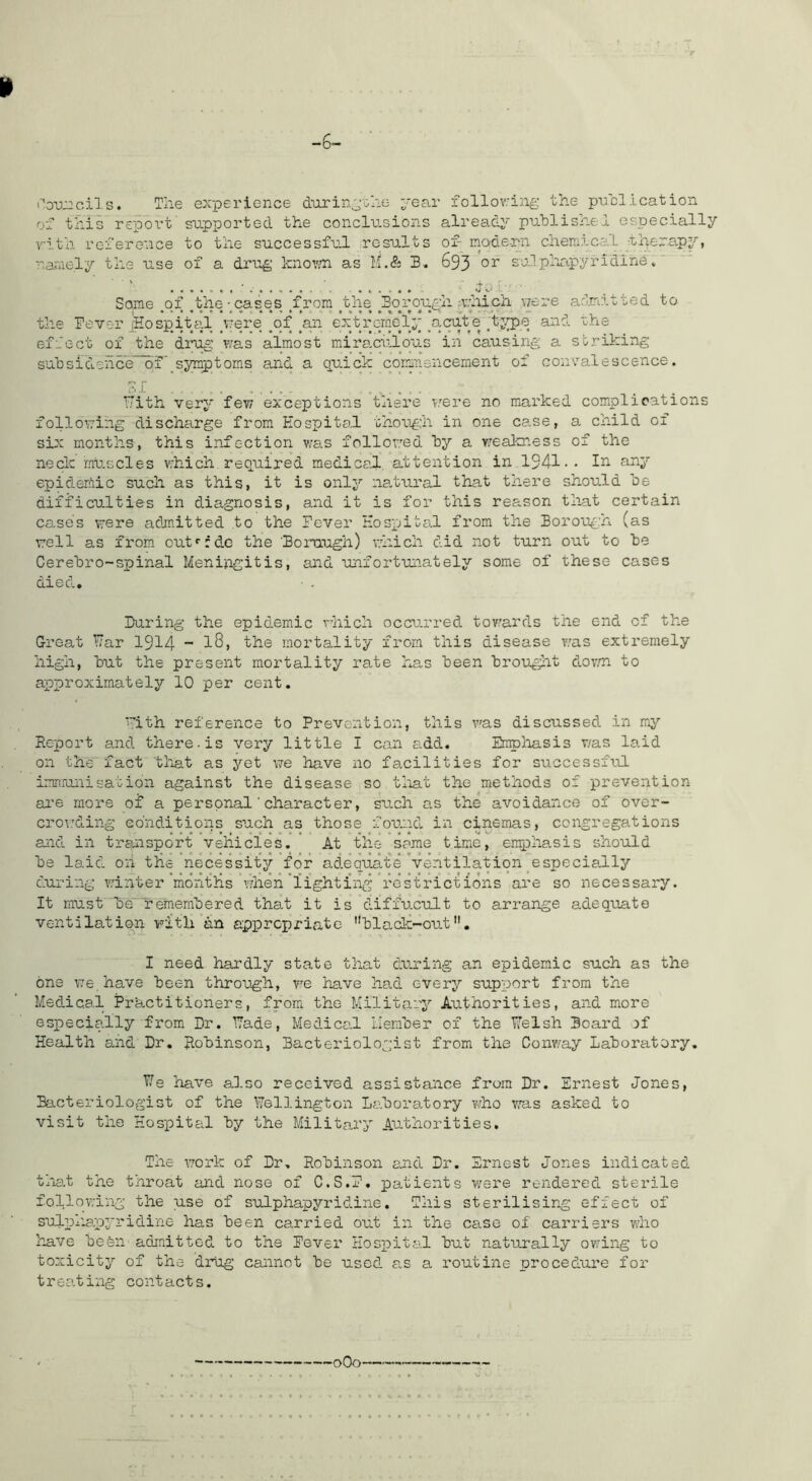 -6- l» i‘'o-u:2cil s. The experience dtLrin^%he ;;'ear follov'ing the p-ucl ication of this report supported the conclusions already published especially v:ith reference to the successful results of- mode-rn chemical thtera.py, nai'iiely the use of a drug kno^m as li.& B. 693 su.lph*apyridlne. ' • 4 . • •••*•• Some ^o_f ^the-^cases ^frora ,the ^Bo^i’ough nvhicii were arlmitted to the Pevcu’jHospital uere ^qf _a.n extp'^cmel;;'_acqt e ^tj^e and rhe effect of the drug was almost miraculous in causing; a striking subsidehce~*of' symptoms and a quick coranencement of convalescence, r 17ith very few exceptions there T.'ere no marked complications following discharge from Hospital though in one C3.se, a child of six months, this infection was followed by a v.'eaJcness of the neck muscles v;hich required medicofL, attention in 1941 •• f^iiy epidemic such as this, it is onl3'’ ns.tural that there should be difficulties in diagnosis, and it is for this reason that certain cases vrere admitted to the Pever Hospital from the Borough (as well as from, out^rdc the 'Boraugh) vhich did not turn out to be Cerebro-spinal Meningitis, and unfortunately some of these cases died, ■ . Bu.ring the epidemic vhich occurred towards the end of the Great Har 19^4 “ the mortality from this disease v.us extremely high, but the present mortality rate has been brouglit down to approximately 10 per cent. ^ith reference to Prevention, this v'as discussed in my Report and there, is very little I can add. Emphasis v/as laid on the fact that as j^'et we have no facilities for successful immuiisation against the disease so tliat the methods of prevention are more of a personal'character, such as the avoidance of over- crov.'ding conditions such as those fou.nd. in cinemas, congregations and in trsuisport vehicles. At the some time, enphasis should be laid oh the necessitjr for adequat'e’ventilation pspeciallj'’ during winter mo’nths when'lighting're'strict ions are so necessary. It must'be remembered that it is diffucult to arrange adequate ventilation with an appropriate black-out. I need hardly state that during an epidemic such as the 6ns we. have been throu.gh, re have had every support from the Medical Practitioners, from the Militarj’’ Authorities, and more especially from Dr. 17ade, Medical Heraber of the Tfelsh Board of Health and Dr. Robinson, Bacteriologist from the Conway Laboratory. T/e have also received assistance from Dr. Ernest Jones, Bacteriologist of the Wellington Laboratory who was asked to visit the Hospital by the Military Authorities. The \7ork of Dr, Robinson cjid Dr. Ernest Jones indicated tliat the throat and nose of C.S.E, patients were rendered sterile following the use of sulphapyridine. This sterilising effect of sulphapj'ridine has been carried out in the case of carriers v;ho have been admitted to the Eever Hospital but naturally owing to toxicitj! of the drug cannot be used a.s a routine procedure for treating contacts.