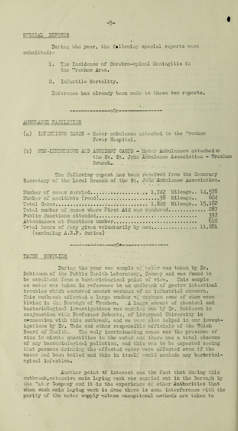 Daring ohe year, the f«llov.'ing special reports v'ere sahmittecl:- 1. The Incidence of Cerehro-spinal Meningitis in the ''hexham Area. 2. Infantile Mortality, Deference has already been made to these two reports. oOo AMBULAITGS DACILI2IhS (a) ILiDDODIOUS CASES - Motor ambulance attached to the ’'’’rexhan: ■Eevsr Hospital. (b) HOH^IITEGDICUS-A1:D ACCIDEl^T. CASES - Motor Ambulances attachedto ' the' St., St.. John Ambulance Association - Urexliam Branch., . , . , The follo'wing report .has been receivdd from the Honorary Secretary of the Local Branch .of .the St. Jornr'Ambulance Association. Humber of cases carried. 1,742 Mileage.. 14i578 Humber of accidents (road) 9^ Mileage.. 604 Total Ca.ses 1,840 Mileage., 15,182 Total number of cases where Hirst Aid was rendered 28j Public functions attended ' 337 Attendances at■ funictions number 6l0 Trtal houu’s of chity given voluntarily by men ll,88l (excludiiig- A.H.P. duties) : — oQr.—r~ HATBH SUPPLIES During the year one sample, of vat or was taken by Dr, Eobinsoni of the Public Health Laborat.ory.,_ Conway and was fuund to be excellent from a bacteriol-ogical po.int of vic-'w. This sample os water T/as taken in reference tc an qutbrscak of gastro intestinal troubles which occurred arconst .workmen of an industrial concern. This outbreak a.ffected a large ■ number ,.04 .workmen some of vHiom v;ere living in the Borough’of Hrexham. .A large’amount of chemical and bacteriologico.l investigations was ca.rricd out'by Dr. Eobinson in conjunction with Professor P.oberts, of Livei'pool University in connection with this outbrealt, and we were also helped in our invest- igations by Dr, Hade and other responsible officials of the Welsh Board of Health. The only incriminating cause was the presence of zinc in minute quantities in the v'ater, and there was a total absence of any bacteriological pollution, and this was to bo expected seeing t'nat persons drirking the affected water were affected even if the water had been boiled and this in itself would exclude any bacteriol- ogical infection. Another point of interest was the fact that during this outbreak,extensive main laying work was carried out in the Borough by the '“ator Corapeny and it -is the experience of other Authorities .that when such main laying work is done there is some interference vdth the purity of the water supply ualesc axce-ptional methods are taken to