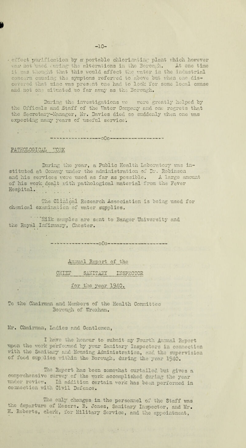 -10- ei'fect purification' by a‘ portallo cl'.lorina.tinr plant rhicli ho.rever v.ao' not'ucod aui’in-?;-the alterations in the Borouyh. At one time it na-S thori-';ht tha~t this voulcl affect the rater in the industrial concern car-sin-^ the symptoms referi-ed to above hut vdnen one dis- covered that sine ras pres-.;nt one had to looir for some local cause and not one situated ‘so far aray as the 3oroU(i:h, IXirint:^ the investigations v:e rcre greally helped hy the Of fi cals and .Staff of the tat or Company and one regrets that the Secretar3'“iianager, hr. Davies died so suddenly v:hen one v;as expecting’ many years of useful service’. oQo PATHOLOGICAL ^.TOHK During; the year, a Public Health Laboratorj' ras in- stituted at Conway •uuider the administration of Dr. P.obinson and his services were used as far as possible. A large amount of his Foric dealt .v'itli pathological material from the Pever Hospital. The Clinical Research Association is being used for chemical examination of v/ater siipislies. ’''hilk sojaples are sent to Bangor University and the Royal Infirmary, Cliester. ■oOo Annual Report of the CHIEP SAiTITARY IUSP3CT0R for the year 1940. To the Chairman and Members of the Health Committee Borough of Ur exham. Mr. Chairman, Ladies and Gentlemen, I ha>ve the honour to submit rny fourth Amaial Report upon the work perfoinaed by your Sanitary Inspectors in connection ’/:ith the Sanitary and Housing Administration, and the supervision of food supplies within the Borough, during the'year I940. The Report has been some^ivhat curtailed but gives a comprehensive survey of the work accomplished during the year undor review. In a.d.d.ition cei'tain woi’k has been performed in coimection with Civil Defence. The only changes in. the personnel of ■ the Staff v;as tnc d-oparture of Messrs, B. Jones, Sanitary Inspector, and Mr, H- Roberts, clerk, lor Military Service, and the appointment.