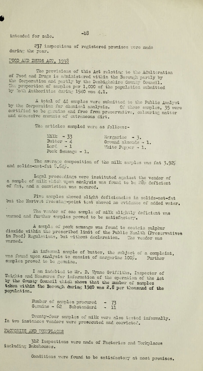 intended for sale -l8 237 inspections of registered premises '.rere made durinf';; the year. rOOD DHUGS ACg. 19^8 ihe provisions of this Act relating to tno Adulteration of ?ood and Di-ugs is afministcred within the Borough partly hy the CoriDoration and partly hy the BenBighshiro Goru^ty Council. properoion Oj. seiiijolcs per 1,000 of the popu.la.tion suhnitred by ■’Doth Authorities during 1940 v;as 4.1. A total of 44 saaaplos were submitted to the Public Analyst by *0 CoipoiaiiiOii for chemical aiialysis. Of tnose samples, 35 were certified to be g._nuine and free from preservative, colouring matter and eDDcessivc rmoun.ts of extrtineous dirt. The articles sampled were as follows:~ liilh - 33 Batter -- 4 Lard - 1 Pork Sausage - 1. The average composition and solids-not-fat 0,S4y. hargarinc - 3. Ground almonds - 1. 'hite PcxvDcr - 1. of the milk samples v;as fat 3*92/ Legal proceedings v/erc instituted against the vendor of a^s^aplc of milm i-r.icr. uxDon ara.lysis was foimd to be 28'/.- deficient of ica.t, and a conviction was secured. Pivo samples showed slight deficiencies in solids-not-fat bu.t the Hortvot freezing-point test showed no evidence of added vrater. The vendor of one sarrple of milk slightly deficient was wa.inod and furi/her samjplos j>roved to be savtisfa.ctory. saniLDlo of pork sausage was found to contain sulphur dioxide within the prescribed limit of the Public Health (preservatives in Pood; Regula.tions, but without decla.ration. Tiie vendor v^as ’ro.rned. An informal sample of butter, the subject of a complaint, \7as found upon aiialysis to consist of margarine lOOg. Parthor samples proved to be ge.nuine. , I indebted to Mr. D. ’Tynne Griffiths, Inspector of Weights and Hcasunes for information of the operation of the Act oy the County Council whicli shows that the numbor of samples taken within the Borougn during 1940 was 2,8 per thousand of the population. Humber of saiaples procured - 73 Genuine - 62 Substandard - 11 In two l\;cnt3'’‘-eoar sai'aples of milk wore a,lso tested instances vendors were prosecuted and, convicted. informally. PACTOPJPS AND HOPflPLAn-S 312 Inspections wore made of Pactorios and Horbnlaces including Bcikehousos. Conditions were found to be satisfactory at most premises