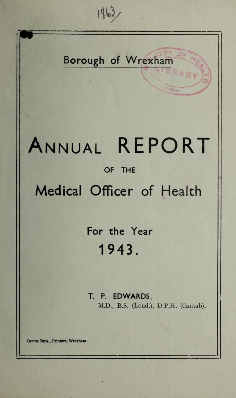 Annual REPORT OF THE Medical Officer of Health vrV For the Year 1943. T. P. EDWARDS, M.D., B.S. (Lond.), D.P.H. (Cantab). Breese Bros., Printers, Wrexham.