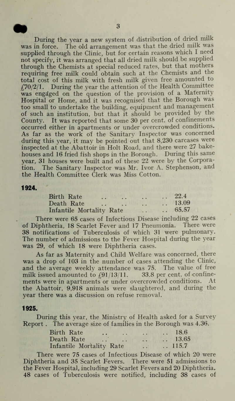 During the year a new system of distribution of dried milk was in force. The old arrangement was that the dried milk was supplied through the Clinic, but for certain reasons which I need not specify, it was arranged that all dried milk should be supplied through the Chemists at special reduced rates, but that mothers requiring free milk could obtain such at the Chemists and the total cost of this milk with fresh milk given free amounted to £70/2/1. During the year the attention of the Health Committee was engaged on the question of the provision of a Maternity Hospital or Home, and it was recognised that the Borough was too small to undertake the building, equipment and management of such an institution, but that it should be provided by the County. It was reported that some 30 per cent, of confinements occurred either in apartments or under overcrowded conditions. As far as the work of the Sanitary Inspector was concerned during this year, it may be pointed out that 8,230 carcases were inspected at the Abattoir in Holt Road, and there were 27 bake- houses and 16 fried fish shops in the Borough. During this same year, 31 houses were built and of these 22 were by the Corpora- tion. The Sanitary Inspector was Mr. Ivor A. Stephenson, and the Health Committee Clerk was Miss Cotton. 1924. Birth Rate 22.4 Death Rate .. .. .. .. 13.09 Infantile Mortality Rate .. .. 65.57 There were 65 cases of Infectious Disease including 22 cases of Diphtheria, 18 Scarlet Fever and 17 Pneumonia. There were 38 notifications of Tuberculosis of which 31 were pulmonary. The number of admissions to the Fever Hospital during the year was 29, of which 18 were Diphtheria cases. As far as Maternity and Child Welfare was concerned, there was a drop of 103 in the number of cases attending the Clinic, and the average weekly attendance was 75. The value of free milk issued amounted to £91/13/11. 33.8 per cent, of confine- ments were in apartments or under overcrowded conditions. At the Abattoir, 9,918 animals were slaughtered, and during the year there was a discussion on refuse removal. 1925. During this year, the Ministry of Health asked for a Surve}^ Report . The average size of families in the Borough was 4.36. Birth Rate .. . . . . . . 18.6 Death Rate . . . . . . . . 13.65 Infantile Mortality Rate .. .. 115.7 There were 75 cases of Infectious Disease of which 20 were Diphtheria and 35 Scarlet Fevers. There were 51 admissions to the Fever Hospital, including 29 Scarlet Fevers and 20 Diphtheria. 48 cases of Tuberculosis were notified, including 38 cases of
