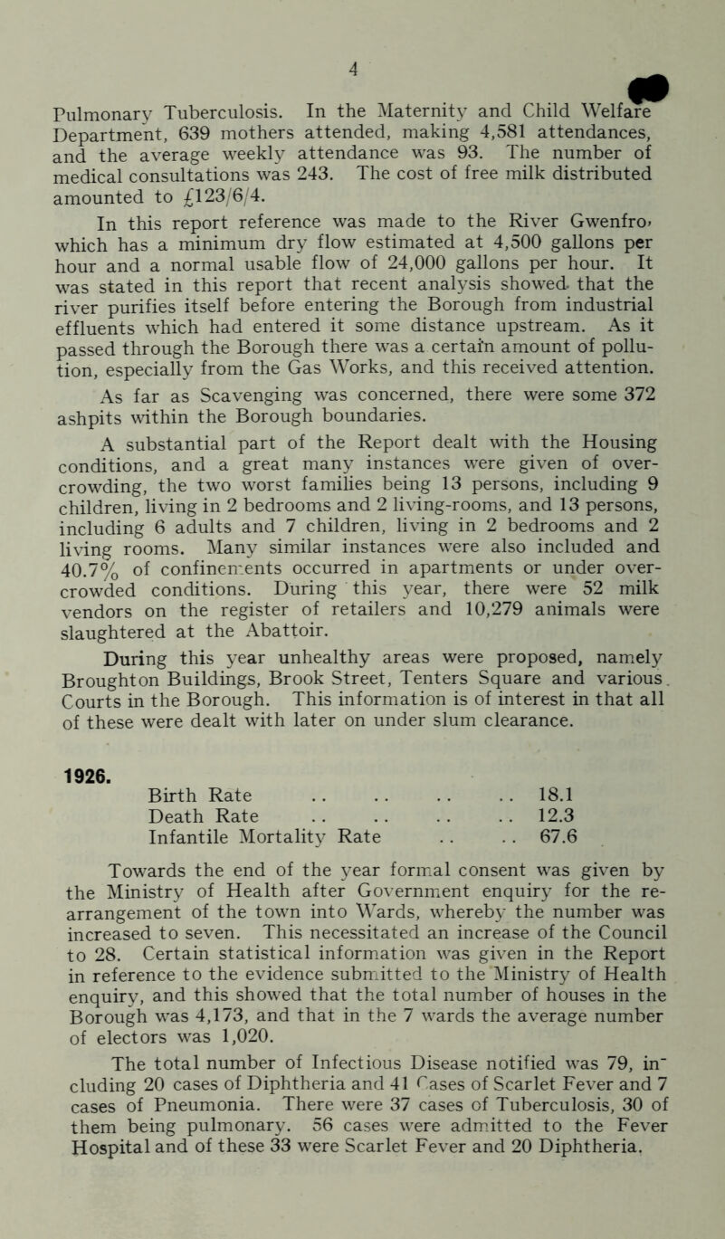 Pulmonary Tuberculosis. In the Maternity and Child Welfare Department, 639 mothers attended, making 4,581 attendances, and the average weekly attendance was 93. The number of medical consultations was 243. The cost of free milk distributed amounted to £123; 6 4. In this report reference was made to the River Gwenfro» which has a minimum dry flow estimated at 4,500 gallons per hour and a normal usable flow of 24,000 gallons per hour. It was stated in this report that recent analysis showed that the river purifies itself before entering the Borough from industrial effluents which had entered it some distance upstream. As it passed through the Borough there was a certain amount of pollu- tion, especially from the Gas Works, and this received attention. As far as Scavenging was concerned, there were some 372 ashpits wdthin the Borough boundaries. A substantial part of the Report dealt with the Housing conditions, and a great many instances were given of over- crowding, the two worst families being 13 persons, including 9 children, living in 2 bedrooms and 2 living-rooms, and 13 persons, including 6 adults and 7 children, living in 2 bedrooms and 2 living rooms. Many similar instances were also included and 40.7% of confinements occurred in apartments or under over- crowded conditions. During this year, there were 52 milk vendors on the register of retailers and 10,279 animals were slaughtered at the Abattoir. During this year unhealthy areas were proposed, namiely Broughton Buildings, Brook Street, Tenters Square and various. Courts in the Borough. This information is of interest in that all of these were dealt with later on under slum clearance. 1926. Birth Rate .. . . . . .. 18.1 Death Rate .. .. .. .. 12.3 Infantile Mortality Rate .. .. 67.6 Towards the end of the year formal consent was given by the Ministry of Health after Government enquiry for the re- arrangement of the town into Wards, whereby the number was increased to seven. This necessitated an increase of the Council to 28. Certain statistical information was given in the Report in reference to the evidence submitted to the Ministry of Health enquiry, and this showed that the total number of houses in the Borough was 4,173, and that in the 7 wards the average number of electors was 1,020. The total number of Infectious Disease notified was 79, in eluding 20 cases of Diphtheria and 41 Cases of Scarlet Fever and 7 cases of Pneumonia. There were 37 cases of Tuberculosis, 30 of them being pulmonary. 56 cases were admdtted to the Fever Hospital and of these 33 were Scarlet Fever and 20 Diphtheria.